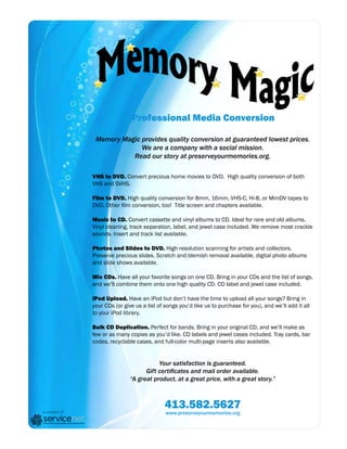 Professional Media Conversion

                Memory Magic provides quality conversion at guaranteed lowest prices.
                             We are a company with a social mission.
                          Read our story at preserveyourmemories.org.

               VHS to DVD. Convert precious home movies to DVD. High quality conversion of both
               VHS and SVHS.

               Film to DVD. High quality conversion for 8mm, 16mm, VHS-C, Hi-8, or MiniDV tapes to
               DVD. Other film conversion, too! Title screen and chapters available.

               Music to CD. Convert cassette and vinyl albums to CD. Ideal for rare and old albums.
               Vinyl cleaning, track separation, label, and jewel case included. We remove most crackle
               sounds. Insert and track list available.

               Photos and Slides to DVD. High resolution scanning for artists and collectors.
               Preserve precious slides. Scratch and blemish removal available. digital photo albums
               and slide shows available.

               Mix CDs. Have all your favorite songs on one CD. Bring in your CDs and the list of songs,
               and we’ll combine them onto one high quality CD. CD label and jewel case included.

               iPod Upload. Have an iPod but don’t have the time to upload all your songs? Bring in
               your CDs (or give us a list of songs you’d like us to purchase for you), and we’ll add it all
               to your iPod library.

               Bulk CD Duplication. Perfect for bands. Bring in your original CD, and we’ll make as
               few or as many copies as you’d like. CD labels and jewel cases included. Tray cards, bar
               codes, recyclable cases, and full-color multi-page inserts also available.


                                          Your satisfaction is guaranteed.
                                     Gift certificates and mail order available.
                               “A great product, at a great price, with a great story.”



                                             413.582.5627
a project of                                  www.preserveyourmemories.org
 