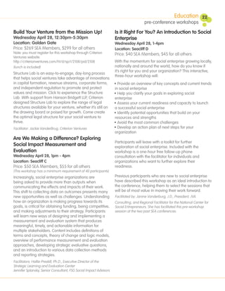 Education          22
                                                                                       pre-conference workshops

Build Your Venture from the Mission Up!                            Is it Right For You? An Introduction to Social
Wednesday April 28, 12:30pm-5:30pm                                 Enterprise
Location: Golden Gate                                              Wednesday April 28, 1-4pm
Price: $269 SEA Members, $299 for all others                       Location: Seacliff D
Note: you must register for this workshop through Criterion        Price: $40 SEA Members; $45 for all others
Ventures website:
http://criterionventures.com/ht/d/sp/i/2108/pid/2108               With the momentum for social enterprise growing locally,
(lunch is included)                                                nationally and around the world, how do you know if
                                                                   it’s right for you and your organization? This interactive,
Structure Lab is an easy-to-engage, day-long process
                                                                   three-hour workshop will:
that helps social ventures take advantage of innovations
in capital formation, revenue streams, corporate forms,            • Provide an overview of key concepts and current trends
and independent regulation to promote and protect                  in social enterprise
values and mission. Click to experience the Structure              • Help you clarify your goals in exploring social
Lab. With support from Hanson Bridgett LLP, Criterion              enterprise
designed Structure Lab to explore the range of legal               • Assess your current readiness and capacity to launch
structures available for your venture, whether it’s still on       a successful social enterprise
the drawing board or poised for growth. Come create                • Identify potential opportunities that build on your
the optimal legal structure for your social venture to             resources and strengths
thrive.                                                            • Avoid the most common challenges
Facilitator: Jackie VanderBrug, Criterion Ventures                 • Develop an action plan of next steps for your
                                                                   organization
Are We Making a Difference? Exploring
                                                                   Participants will leave with a toolkit for further
Social Impact Measurement and                                      exploration of social enterprise. Included with the
Evaluation                                                         workshop is a one-hour free follow-up phone
Wednesday April 28, 1pm - 4pm                                      consultation with the facilitator for individuals and
Location: Seacliff C                                               organizations who want to further explore their
Price: $50 SEA Members; $55 for all others                         readiness.
(This workshop has a minimum requirement of 40 participants)
Increasingly, social enterprise organizations are                  Previous participants who are new to social enterprise
being asked to provide more than outputs when                      have described this workshop as an ideal introduction to
communicating the effects and impacts of their work.               the conference, helping them to select the sessions that
This shift to collecting data on outcomes presents many            will be of most value in moving their work forward.
new opportunities as well as challenges. Understanding             Facilitated by: Janine Vanderburg, J.D., President, JVA
how an organization is making progress towards its                 Consulting, and Regional Facilitator for the National Center for
goals, is critical for obtaining funding, being competitive,       Social Entrepreneurs. She has facilitated this pre-workshop
and making adjustments to their strategy. Participants             session at the two past SEA conferences.
will learn new ways of designing and implementing a
measurement and evaluation system that produces
meaningful, timely, and actionable information for
multiple stakeholders. Content includes definitions of
terms and concepts, theory of change and logic models,
overview of performance measurement and evaluation
approaches, developing strategic evaluative questions,
and an introduction to various data collection methods
and reporting strategies.
Facilitators: Hallie Preskill, Ph.D., Executive Director of the
Strategic Learning and Evaluation Center
Jennifer Splansky, Senior Consultant, FSG Social Impact Advisors
 