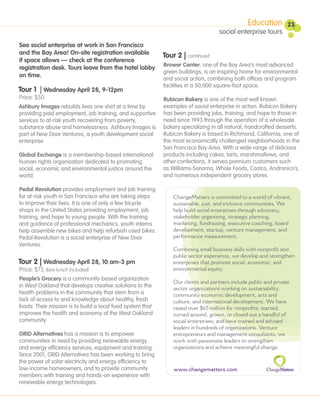 Education         23
                                                                                    social enterprise tours
See social enterprise at work in San Francisco
and the Bay Area! On-site registration available            Tour 2 | continued
if space allows — check at the conference
                                                            Brower Center, one of the Bay Area’s most advanced
registration desk. Tours leave from the hotel lobby
                                                            green buildings, is an inspiring home for environmental
on time.
                                                            and social action, combining both offices and program
                                                            facilities in a 50,000 square-foot space.
Tour 1 | Wednesday April 28, 9-12pm
Price: $50                                                  Rubicon Bakery is one of the most well known
 Ashbury Images rebuilds lives one shirt at a time by       examples of social enterprise in action. Rubicon Bakery
 providing paid employment, job training, and supportive    has been providing jobs, training, and hope to those in
 services to at-risk youth recovering from poverty,         need since 1993 through the operation of a wholesale
 substance abuse and homelessness. Ashbury Images is        bakery specializing in all natural, handcrafted desserts.
 part of New Door Ventures, a youth development social      Rubicon Bakery is based in Richmond, California, one of
 enterprise                                                 the most economically challenged neighborhoods in the
.                                                           San Francisco Bay Area. With a wide range of delicious
 Global Exchange is a membership-based international        products including cakes, tarts, marshmallows, and
 human rights organization dedicated to promoting           other confections, it serves premium customers such
 social, economic and environmental justice around the      as Williams-Sonoma, Whole Foods, Costco, Andronico’s,
 world.                                                     and numerous independent grocery stores.

Pedal Revolution provides employment and job training
for at-risk youth in San Francisco who are taking steps         ChangeMatters is committed to a world of vibrant,
to improve their lives. It is one of only a few bicycle         sustainable, just, and inclusive communities. We
shops in the United States providing employment, job            help build social enterprises through advocacy,
training, and hope to young people. With the training           stakeholder organizing, strategic planning,
and guidance of professional mechanics, youth interns           marketing, fundraising, executive coaching, board
help assemble new bikes and help refurbish used bikes.          development, startup, venture management, and
Pedal Revolution is a social enterprise of New Door             performance measurement.
Ventures.
                                                                Combining small business skills with nonpro t and
                                                                public sector experience, we develop and strengthen
Tour 2 | Wednesday April 28, 10 am-3 pm                         enterprises that promote social, economic, and
Price: $75 (box lunch included)                                 environmental equity.
People’s Grocery is a community-based organization
                                                                Our clients and partners include public and private
in West Oakland that develops creative solutions to the         sector organizations working on sustainability,
health problems in the community that stem from a               community economic development, arts and
lack of access to and knowledge about healthy, fresh            culture, and international development. We have
foods. Their mission is to build a local food system that       raised over $65 million for nonpro ts; started,
improves the health and economy of the West Oakland             turned around, grown, or closed out a handful of
community.                                                      social enterprises; and have trained and advised
                                                                leaders in hundreds of organizations. Venture
GRID Alternatives has a mission is to empower                   entrepreneurs and management consultants, we
communities in need by providing renewable energy               work with passionate leaders to strengthen
and energy efficiency services, equipment and training.         organizations and achieve meaningful change.
Since 2001, GRID Alternatives has been working to bring
the power of solar electricity and energy efficiency to
low-income homeowners, and to provide community                 www.changematters.com
members with training and hands-on experience with
renewable energy technologies.
 