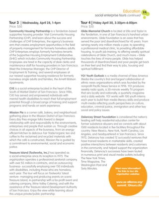 Education           24
                                                                           social enterprise tours continued

Tour 3 | Wednesday, April 28, 1-4pm                           Tour 4 | Friday April 30, 3:30pm-6:00pm
Price: $50                                                    Price: $50
Community Housing Partnership is a Tenderloin-based           Glide Memorial Church is located at Ellis and Taylor in
supportive housing provider. Visit Community Housing          the Tenderloin, in one of San Francisco’s harshest urban
Partnership (CHP), and learn about the success and            environments. Glide Foundation is an oasis that has
challenges of CHP Enterprises, the agency’s business          served the poor and disenfranchised for 45 years. From
arm that creates employment opportunities in the field        serving nearly one million meals a year, to operating
of property management for formerly homeless adults.          a professional medical clinic, to providing affordable
CHP Enterprises employs formerly homeless tenants             housing, to youth job training, to offering weekly spiritual
of the Supportive Housing Employment Collaborative            celebrations at Glide Church, and much more – Glide
(SHEC) which includes Community Housing Partnership.          touches the lives of many people. Glide has helped
Employees are hired in the capacity of desk clerks and        thousands of disenfranchised and poor people get back
maintenance staff for housing providers in San Francisco.     on their feet and find their way to jobs, housing and
Meet the Enterprise Manager, the CHP Director of              spiritual fulfillment.
Employment & Training, and several employees at
our newest supportive housing residence for formerly          YO! Youth Outlook is a media channel of New America
homeless single adults and families, the Arnett Watson        Media-the country’s first and largest collaboration of
Apartments.                                                   ethnic news organizations which was founded by the
                                                              nonprofit Pacific News Service in 1996. YO! produces
CVE is a social enterprise located in the heart of the        weekly radio spots, a 30-minute weekly TV program
South of Market District of San Francisco. Since 1986,        that airs locally and nationally, a quarterly magazine
CVE has served and empowered individuals with                 and a daily website. YO! works with 100 youth interns
mental health disabilities to reach their full employment     each year to build their media literacy skills and produce
potential through a broad range of training and support       multi-media reflecting youth perspectives on culture,
programs and hands-on work experience.                        education, criminal justice, immigration and other key
                                                              social and policy issues.
Mission Pie is a corner café, bakery, and neighborhood
gathering place in the Mission District of San Francisco.     Delancey Street Foundation is considered the nation’s
Every day they engage folks toward a deeper                   leading self-help residential education center for
relationship with and responsibility to the environments,     former substance abusers and ex-convicts with about
enterprises and people that sustain us. Through creative      1500 residents located in five facilities throughout the
choices in all aspects of the business, from an energy-       country: New Mexico, New York, North Carolina, Los
efficient kitchen to delicious Fair Trade/organic tea and     Angeles, and headquartered in San Francisco. Since
coffee to the reclaimed and recycled materials with           1972, Delancey has created 12 successful ventures that
which the café is constructed, Mission Pie is guided by       have trained residents in marketable skills, created
a commitment to environmental, social and economic            positive interactions between residents and customers
justice.                                                      in the community, and helped support the organization
Treasure Island (Toolworks, Inc.) has operated as             financially. Delancey’s successes have been touted
a social enterprise since its inception in 1975. The          in numerous print and visual media outlets including
organization operates a professional janitorial company,      The New York Times,
with over $5 million in contracts, and an outsourcing         Time Magazine, The
business- successfully employing over 150 individuals         Washington Post and
with disabilities, including those who are homeless,          Sixty Minutes.                Want more information?
                                                                                              For links to tour site
each year. The tour will focus on Toolworks’ latest                                          organization websites:
venture- managing and producing events on scenic
Treasure Island, in partnership with a for-profit event and
                                                                                            www.se-alliance.org/
catering company, Wine Valley Catering, and with the
                                                                                            summit_10tours.cfm
assistance of the Treasure Island Development Authority
of San Francisco. Enjoy the view while learning about
this unique private/public partnership.
 