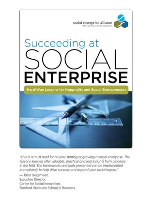 Succeeding at

  Social
  ENtErpriSE
     Hard-Won Lessons for Nonprofits and Social Entrepreneurs




“This is a must read for anyone starting or growing a social enterprise. The
lessons learned offer valuable, practical and real insights from pioneers
in the field. The frameworks and tools presented can be implemented
immediately to help drive success and expand your social impact.”
— Kriss Deiglmeier,
Executive Director,
Center for Social Innovation,
Stanford Graduate School of Business
 