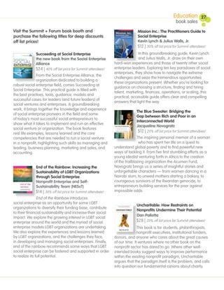 Education          27
                                                                                                     book sales
Visit the Summit + Forum book booth and                                     Mission Inc.: The Practitioners Guide to
purchase the following titles for deep discounts                            Social Enterprise
off list prices!                                                            Kevin Lynch & Julius Walls, Jr.
                                                                            $12 | 30% off list price for Summit attendees!
             Succeeding at Social Enterprise                                 In this groundbreaking guide, Kevin Lynch
             the new book from the Social Enterprise                         and Julius Walls, Jr. draw on their own
             Alliance                                         hard-won experiences and those of twenty other social
             $24 | 40% off list price for Summit attendees!   enterprise leaders. Exploring ten key paradoxes of social
                                                              enterprises, they show how to navigate the extreme
              From the Social Enterprise Alliance, the
                                                              challenges and seize the tremendous opportunities
              organization dedicated to building a
                                                              these organizations present. Whether you’re looking for
robust social enterprise field, comes Succeeding at
                                                              guidance on choosing a structure, finding and hiring
Social Enterprise. This practical guide is filled with
                                                              talent, marketing, finances, operations, or scaling, this
the best practices, tools, guidance, models and
                                                              practical, accessible guide offers clear and compelling
successful cases for leaders (and future leaders) of
                                                              answers that light the way.
social ventures and enterprises. A groundbreaking
work, it brings together the knowledge and experience
                                                                           The Blue Sweater: Bridging the
of social enterprise pioneers in the field and some
                                                                           Gap between Rich and Poor in an
of today’s most successful social entrepreneurs to
                                                                           Interconnected World
show what it takes to implement and run an effective
                                                                           Jacqueline Novogratz
social venture or organization. The book features
real life examples, lessons learned and the core
                                                                            $12 | 20% off list price for Summit attendees!
competencies that are needed to run a social venture                         The inspiring personal memoir of a woman
in a nonprofit, highlighting such skills as managing and                      who has spent her life on a quest to
leading, business planning, marketing and sales, and          understand global poverty and to find powerful new
accounting.                                                   ways of tackling it. From her first stumbling efforts as a
                                                              young idealist venturing forth in Africa to the creation
                                                              of the trailblazing organization the Acumen Fund,
              End of the Rainbow: Increasing the              Novogratz brings us a series of insightful stories and
              Sustainability of LGBT Organizations            unforgettable characters — from women dancing in a
              through Social Enterprise                       Nairobi slum, to unwed mothers starting a bakery, to
              Nonprofit Enterprise and Self-                  courageous survivors of the Rwandan genocide, to
              Sustainability Team (NESsT)                     entrepreneurs building services for the poor against
             $14 | 30% off list price for Summit attendees!   impossible odds.
                End of the Rainbow introduces
social enterprise as an opportunity for some LGBT
                                                                           Uncharitable: How Restraints on
organizations to diversify their funding base, contribute
                                                                           Nonprofits Undermine Their Potential
to their financial sustainability and increase their social
                                                                           Dan Pallotta
impact. We explore the growing interest in LGBT social
enterprise around the world and the myriad of social                       $28 | 20% off list price for Summit attendees!
enterprise models LGBT organizations are undertaking.                        This book is for students, philanthropists,
We also explore the experiences and lessons learned                          nonprofit executives, institutional funders,
by LGBT organizations, and the challenges they face,          donors, and anyone who cares about the great causes
in developing and managing social enterprises. Finally,       of our time. It ventures where no other book on the
end of the rainbow recommends some ways that LGBT             nonprofit sector has dared to go. Where other well-
social enterprise can be fostered and supported in order      intended books suggest ways to improve performance
to realize its full potential.                                within the existing nonprofit paradigm, Uncharitable
                                                              argues that the paradigm itself is the problem, and calls
                                                              into question our fundamental canons about charity.
 