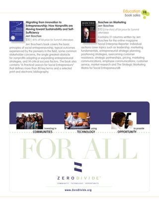 Education          28
                                                                                                         book sales

              Migrating from Innovation to                                     Boschee on Marketing
              Entrepreneurship: How Nonprofits are                             Jerr Boschee
              Moving toward Sustainability and Self-                           $10 |One-third off list price for Summit
              Sufficiency                                                      attendees
              Jerr Boschee                                                     Contains 21 columns written by Jerr
              $10 | 40% off list price for Summit attendees                    Boschee for the online magazine
               Jerr Boschee’s book covers the basic                            Social Enterprise Reporter. Individual
principles of social entrepreneurship, typical outcomes         sections cover topics such as leadership, marketing
experienced by the pioneers in the field, some common           fundamentals, entrepreneurial strategic planning,
stakeholder concerns, the single greatest obstacle              positioning strategies, overcoming customer
for nonprofits adopting or expanding entrepreneurial            resistance, strategic partnerships, pricing, marketing
strategies, and 14 critical success factors. The book also      communications, employee communications, customer
contains “A Practical Lexicon for Social Entrepreneurs”         service, market research and The Strategic Marketing
that defines more than 80 key terms and a selected              Matrix for Social Entrepreneurs®.
print and electronic bibliography.




                               investing in                            using                                     to provide
                    COMMUNITIES                               TECHNOLOGY                          OPPORTUNITY




        FOR ALL
                                                   www.ZeroDivide.org
 