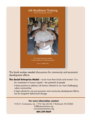 Job Readiness Training
                          “A Best Therapeutic Practice”




                           The Social Enterprise Model
                       “A Best Vehicle for Implementation”
                                Larry L. Lindsey, M.S.




This book evokes needed discussions for community and economic
development efforts.
The Social Enterprise Model – much more than bricks and mortar! It is:
  · An investment in human capital – the potential of people
  · A best practice to address risk factors inherent to our most challenging
     urban communities
  · A best vehicle for not just economic and community development efforts,
     but for long-term behavioral change


                     For more information contact:
     F.I.R.S.T. Contractors, Inc. | P.O. Box 26136 | Richmond, VA 23260
                               fci@firstcontractors.org
                              www.firstcontractors.org
                               804.329.9669
 