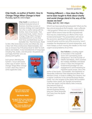 Education        30
                                                                                           keynote speakers

Chip Heath, co-author of Switch: How to                      Thinking Different — How does the Way
Change Things When Change Is Hard                            we’ve been taught to think about charity
Thursday, April 29, 4:15-5:15pm                              and social change stand in the way of the
                                                             causes we love?
                      Chip Heath is a professor at
                                                               Friday, April 30, 1:00-1:45pm
                      Stanford Graduate School of
                      Business, teaching courses on            What if we have everything backwards? What are the
                      business strategy and organizations. big cultural prejudices that impede - even suffocate
                      He is the co-author (along with his     - real progress? Where are our philosophical blind
                      brother, Dan) of two books. Their        spots? What canons have we left unquestioned
                      most recent book, Switch: How to         that may be undermining our efforts at the most
                      Change Things When Change is
                                                               fundamental levels? This presentation will look at
                      Hard debuted at #1 on the New
                     York Times and Wall Street Journal        the economic apartheid that exists between the
                     bestseller lists. Their first book, Made nonprofit sector and the rest of the economy, how it
to Stick: Why Some Ideas Survive and Others Die, was           impedes the development of social enterprises, and
a New York Times and Business Week bestseller, and             how it keeps us from moving the needle on the most
was an Amazon Top 10 Business Book for 2007 for both           urgent social problems of our time.
editors and readers. It was translated into 27 languages
including Thai, Arabic, and Lithuanian. His parents are                             Dan Pallotta is a leading expert
just happy that their sons are                                                      on innovation in the nonprofit
playing well together.                                                              sector and a pioneering social
                                                                                    entrepreneur. He is the founder of
Each person attending the                                                           Pallotta TeamWorks, which invented
Summit + Forum will receive                                                         the multiday AIDSRides and Breast
a free copy of Switch: How to                                                       Cancer 3-Days and changed the
Change Things When Change                                                           fundamental paradigm for civic
is Hard when they check in                                                          engagement in and fundraising for
at the registration desk.                                                           important social causes. Dan is the
                                                               author of two books: Uncharitable: How Restraints on
                                                               Nonprofits Undermine Their Potential and When Your
                                                               Moment Comes: A Guide to Fulfilling Your Dreams, and
                                                               a regular contributor to the Harvard Business Review
                                                               online. He is the recipient of the Liberty Hill Foundation
                                                               Creative Vision award, the Triangle Humanitarian
                                                               of the Year award, and the Albany State University
                                                               International Citizen of
                                                               the Year award. Read his
               Want more good reads?                           Harvard Business Review
                Be sure to stop by the                         blog post “What Nonprofits
                                                               Can Learn from the Apollo
                  SEA Books Table!                             Program.”

         See pgs.27-28 for more information
          on book sales. Also, visit the SEA
                  bookstore online:
             http://www.se-alliance.org/
               resources_bookstore.cfm
 