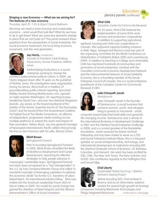 Education         33
                                                                                   plenary panels continued
Shaping a new Economy — What are we aiming for?
The features of a new economy                                                Ethel Côté
Thursday, April 29, 7:45-8:45pm | Grand Ballroom                             Canadian Centre for Community Renewal
We know we need a more inclusive and sustainable                             For 25 years, Ethel Côté fostered the
economy – what would that look like? What do we have                         implementation of some thirty work,
to do to get there? What are some key elements already                       services and production cooperatives
in place that we can build on? This panel answers these                      in addition to supporting agricultural,
questions from the perspectives of social enterprise, the     agrifood, housing and child care cooperatives in
social economy movement, the local living economy             Canada. She supported capacity building missions
movement, and the next generation.                            in Mali, Niger, Senegal and Morocco and was part of
               Jay Harris, (moderator)                        the organizing committee for the World Conference on
               Founder & President, Earthshaking              Globalization of Solidarity (Dakar 2005 and Luxembourg
               Productions; Former Publisher, Mother          2009). In addition to teaching in College and Universities,
               Jones                                          Côté has mentored hundreds of communities and
                                                              promoters of social enterprises. Involved with the
                Earthshaking Productions is a social          Canadian Community Economic Development Network
                enterprise working to change the              and the Intercontinental Network of Social Solidarity
country’s dysfunctional political culture. In 2009, Jay       Economy, she is a founding member of the Social
Harris stepped down after 19 years as the publisher           Enterprise Council of Canada. She is a social enterprise
of Mother Jones, the investigative news organization.         practitioner at the Canadian Center for Community
During his tenure, MoJo built on a tradition of               Renewal (CCRC).
groundbreaking public interest reporting, launched
Webby Award-winning MotherJones.com, opened                                 Leila Chirayath Janah
an eight-reporter Washington, DC reporting bureau                           Samasource
headed by David Corn, and won two National Magazine                          Leila Chirayath Janah is the founder
Awards. Jay serves on the Governing Board of the                             of Samasource, a social business that
Bulletin of the Atomic Scientists (home of “the Doomsday                     connects women, youth, and refugees
Clock”) and the board of the First Amendment Coalition.                      living in poverty to microwork - small,
He helped found The Media Consortium, an alliance             computer-based tasks that build skills and generate
of independent, progressive media working across              life-changing income. Samasource was a winner in
multiple platforms to extend the reach and impact of          the International Business in Development Challenge
their journalism. Before MoJo, Jay was general manager        in 2007 and the Stanford Social Enterprise Challenge
of Newsweek International’s Pacific edition (Hong Kong).      in 2008, and is a current grantee of the Rockefeller
He lives in San Francisco with his wife, Marcia Cohen.        Foundation. Janah received the Rainer Arnhold
                                                              Fellowship and has been invited to serve as a TED
               Elliott Brown
                                                              and Social Enterprise Institute Fellow. She is a frequent
               Springboard Forward
                                                              speaker on social entrepreneurship, technology, and
                Prior to founding Springboard Forward         international development at institutions including MIT,
                in 2002, Elliott Brown straddled the fields   the Stanford Graduate School of Business, UC Berkeley,
                of Workforce Development and Career           Columbia, and Harvard. Her work has been profiled by
                Development, searching for effective          CBS, CNN, The New York Times, The New Scientist, and
                strategies to help people advance in          GOOD. She contributes regularly to the Huffington Post
meaningful, sustainable ways. Springboard Forward             and Social Edge.
has twice been recognized as a “Top Changemaker” in
the U.S. by Fast Company/Monitor Group and called “a                        Chid Liberty
wonderful example of leveraging capitalism to address                       Sustainable Global Sourcing / Liberian
the economic divide” by former U.S. Secretary of Labor,                     Women’s Sewing Project
Robert Reich. An international Ashoka Fellow, Elliot was                      Before founding SGS, Chid worked in
invited into the American Leadership Forum (ALF) of                           finance and as an information systems
Silicon Valley in 2009. His model for social change has                       analyst for several high-growth technology
gained the attention of Newt Gingrich and the Obama           companies including Metavante Technologies and
Administration’s Office of Social Innovation.                 Trilogy Integrated Resources.         continued on next page
 