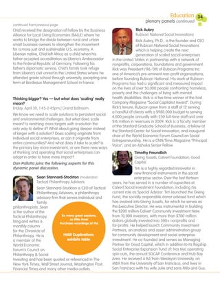Education        34
                                                                                plenary panels continued
continued from previous page
Chid received the designation of Fellow by the Business                   Rick Aubry
Alliance for Local Living Economies (BALLE) where he                      Rubicon National Social Innovations
works to bridge the divide between rural and urban                          Rick Aubry, Ph.D., is the founder and CEO
small business owners to strengthen the movement                            of Rubicon National Social Innovations
for a more just and sustainable U.S. economy. A                             which is helping create the next
Liberian native, Chid left Africa as a child when his                       generation of scaled social enterprises
father accepted accreditation as Liberia’s Ambassador       in the United States in partnership with a network of
to the Federal Republic of Germany. Following his           nonprofits, corporations, foundations and government.
father’s diplomatic service, Chid’s family took refuge      Rick was President (‘86-’09) of Rubicon Programs Inc.
from Liberia’s civil unrest in the United States where he   one of America’s pre-eminent non-profit organizations,
attended grade school through university, excepting one     before founding Rubicon National. His work at Rubicon
term at Bordeaux Management School in France.               Programs has had a significant and measured impact
                                                            on the lives of over 50,000 people confronting homeless,
                                                            poverty and the challenges of living with mental
Thinking bigger? Yes — but what does ‘scaling’ really       health disabilities. Rick is a five time winner of the Fast
mean?                                                       Company Magazine “Social Capitalist Award”. During
Friday, April 30, 1:45-2:45pm | Grand Ballroom              Rick’s tenure, Rubicon grew from a staff of 12 serving
                                                            a handful of clients with a $980,000 budget to serving
We know we need to scale solutions to persistent social
                                                            4,000 people annually with 250 full-time staff and over
and environmental challenges. But what does scale
                                                            $16 million in revenues in 2009. Rick is a faculty member
mean? Is reaching more targets with a solution the
                                                            of the Stanford Graduate School of Business, a fellow of
only way to define it? What about going deeper instead
                                                            the Stanford Center for Social Innovation, and inaugural
of larger with a solution? Does scaling originate from
                                                            chair of the World Economic Forum Council on Social
individual social enterprises, or can it originate from
                                                            Entrepreneurship. He is a CNN/Time Magazine “Principal
entire communities? And what does it take to scale? Is
                                                            Voice”, and an Ashoka Senior Fellow.
the primary key more investment, or are there new ways
of thinking and operating that social enterprises can                    Timothy Freundlich
adopt in order to have more impact?                                      Giving Assets; Calvert Foundation; Good
Dan Pallotta joins the following experts for this                        Capital
dynamic panel discussion.                                                  Tim is a highly regarded innovator in
                                                                           new financial instruments in the social
              Sean Stannard-Stockton (moderator)                           enterprise sector. Over the last thirteen
              Tactical Philanthropy Advisors                years, he has served in a number of capacities at
                Sean Stannard-Stockton is CEO of Tactical   Calvert Social Investment Foundation, including his
                Philanthropy Advisors, a philanthropy       current role as Special Advisor. Tim launched the Giving
                advisory firm that serves individual and    Fund, the socially responsible donor advised fund which
                family                                      has evolved into Giving Assets, for which he serves as
philanthropists. Sean                                       the Executive Director. He was instrumental in building
is the author of the                                        the $200 million Calvert Community Investment Note
Tactical Philanthropy           So many great sessions,     from 10,000 investors, with more than $700 million
                                     so little time!        dollars globally invested into 300+ nonprofits and
blog and writes a              Purchase recordings at the
monthly column                                              for-profits. He helped launch Community Investment
for the Chronicle of                                        Partners, an analysis and asset administration group
Philanthropy. He is              HMR Duplications           for community development and social enterprise
a member of the                     exhibits table          investment. He co-founded and serves as Managing
World Economic                                              Partner for Good Capital, which in addition to its flagship
Forum’s Council on                                          Social Enterprise Expansion Fund LP, has two operating
Philanthropy & Social                                       spin outs, the annual SOCAP Conference and Hub Bay
Investing and has been quoted or referenced in The          Area. He received a BA from Wesleyan University, an
New York Times, Wall Street Journal, Washington Post,       MBA from the University of San Francisco, and lives in
Financial Times and many other media outlets.               San Francisco with his wife Julie and sons Milo and Gus.
 