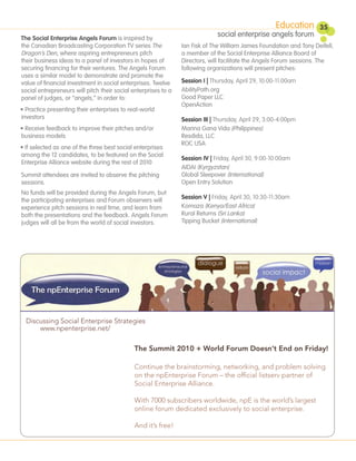 Education      35
The Social Enterprise Angels Forum is inspired by
                                                                              social enterprise angels forum
the Canadian Broadcasting Corporation TV series The             Ian Fisk of The William James Foundation and Tony Deifell,
Dragon’s Den, where aspiring entrepreneurs pitch                a member of the Social Enterprise Alliance Board of
their business ideas to a panel of investors in hopes of        Directors, will facilitate the Angels Forum sessions. The
securing financing for their ventures. The Angels Forum         following organizations will present pitches:
uses a similar model to demonstrate and promote the
value of financial investment in social enterprises. Twelve     Session I | Thursday, April 29, 10:00-11:00am
social entrepreneurs will pitch their social enterprises to a   AbilityPath.org
panel of judges, or “angels,” in order to:                      Good Paper LLC
                                                                OpenAction
• Practice presenting their enterprises to real-world
investors                                                       Session III | Thursday, April 29, 3:00-4:00pm
• Receive feedback to improve their pitches and/or              Marina Gana Vida (Philippines)
business models                                                 Resdida, LLC
                                                                ROC USA
• If selected as one of the three best social enterprises
among the 12 candidates, to be featured on the Social
                                                                Session IV | Friday, April 30, 9:00-10:00am
Enterprise Alliance website during the rest of 2010
                                                                AIDAI (Kyrgyzstan)
Summit attendees are invited to observe the pitching            Global Sleepover (International)
sessions.                                                       Open Entry Solution
No funds will be provided during the Angels Forum, but
the participating enterprises and Forum observers will          Session V | Friday, April 30, 10:30-11:30am
experience pitch sessions in real time, and learn from          Komaza (Kenya/East Africa)
both the presentations and the feedback. Angels Forum           Rural Returns (Sri Lanka)
judges will all be from the world of social investors.          Tipping Bucket (International)




  Discussing Social Enterprise Strategies
      www.npenterprise.net/

                                             The Summit 2010 + World Forum Doesn’t End on Friday!

                                             Continue the brainstorming, networking, and problem solving
                                             on the npEnterprise Forum – the of cial listserv partner of
                                             Social Enterprise Alliance.

                                             With 7000 subscribers worldwide, npE is the world’s largest
                                             online forum dedicated exclusively to social enterprise.

                                             And it’s free!
 