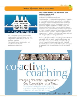 Education          41
                              Session III | Thursday, April 29, 3:00-4:00pm

                                                         Catch a Sneak-Preview of “The New Recruits” - Can
                                                         Capitalism Save the World?
                                                         Location: Golden Gate
                                                         Track: Leadership Development & Education
                                                         The New Recruits is a feature documentary about a battalion
                                                         of jet-setting business students armed with a radical plan
                                                         to end global poverty: charge poor people for goods and
                                                         services. They spend one year struggling with startups to
                                                         peddle drip irrigation in Pakistan, LED lights in India, and
                                                         toilet service in Kenya. It takes an unflinching look at social
                                                         entrepreneurship, a movement touted as the new alternative
                                                         to charity—its ideals, practitioners, and realities. An unlikely
                                                         cross between The Apprentice and Slumdog Millionaire, The
                                                         New Recruits is a hilarious, evocative, edge-of-your-seat thrill
                                                         ride along a road paved with good intentions.
This Summit 2010 exclusive preview will be
moderated by Heidi Krauel whose work with                Funded by the PBS Foundation through a grant from the Skoll
D.Light is featured in “The New Recruits”. Q&A           Foundation, directed by Seth Kramer, Daniel A. Miller, and
will follow screening.                                   Jeremy Newberger, and narrated by Rainn Wilson, Dwight
For more information about the film, visit:              Schrute of NBC’s hit comedy series The Office, “The New
www.thenewrecruits.com                                   Recruits” has been featured on the Public Radio’s Marketplace
www.ironboundfilms.com                                   in November 2009 and is scheduled to air on PBS in June
                                                         2010.




                     Changing Nonprofit Organizations
                                                                                   ing
                        One Conversation at a Time...
                              Co-active coaching is globally changing the way that
                              organizations recruit, retain, engage and motivate staff
                              and grantees—with powerful long-term results.

                                                          maria@thecoaches.com                415.450.0566
 