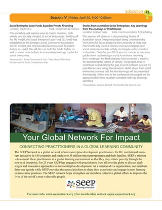 Education         43
                                      Session IV | Friday, April 30, 9:00-10:00am

Social Enterprise Loan Funds Expedite Private Financing            Stories from Australian Social Enterprises: Key Learnings
Location: Pacific B/C            Track: Investment & Finance       from the Journeys of Practitioners
This workshop will explore ways to match investors, both           Location: Golden Gate     Track: Communications & Storytelling
private and socially-minded, to social enterprises. Building off   This session will draw on a documenting Stories of
the PRI model, the Social Enterprise Loan Fund (SELFund) was       Australian Social Enterprise project being undertaken by
established at the Orange County Community Foundation              The Centre for Social Impact at the University of NSW and
(OCCF) in 2005 and has provided access to over 30 million          Parramatta City Council. Stories of social enterprise and
dollars in capital. We will discuss both the fund’s history as     social entrepreneurship activity are largely undocumented
well as more recent efforts to innovatively leverage capital for   in Australia. Over the past 10-15 years a number of overseas
social enterprises.                                                publications on these topics and Australians returning
Presented by: Betsy Densmore & Josh Drake (Board Member),          from working in the field overseas have provided a catalyst
Academies for Social Entrepreneurship                              for developing the sphere of activity. The project aims to
                                                                   contribute to addressing the gap in local material. Around 35
                                                                   practitioners are being interviewed in detail about their social
                                                                   enterprise journeys and the key learnings will be presented
                                                                   thematically. At the time of the conference the project will be
                                                                   approximately three-quarters complete with key learnings
                                                                   identified.
                                                                   Presented by: Joanne McNeill, Parramatta City Council, AU




            Your Global Network For Impact
         CONNECTING PRACTITIONERS IN A GLOBAL LEARNING COMMUNITY
    The SEEP Network is a global network of microenterprise development practitioners. Its 80+ institutional mem-
    bers are active in 180 countries and reach over 35 million microentrepreneurs and their families. SEEP’s mission
    is to connect these practitioners in a global learning environment so that they may reduce poverty through the
    power of enterprise. For 25 years SEEP has engaged with practitioners from all over the globe to discuss chal-
    lenges and innovative approaches to microenterprise development. As a member-drive organization, our members
    drive our agenda while SEEP provides the neutral platform to share their experience and engage in new learning
    on innovative practices. The SEEP network helps strengthen our members collective global efforts to improve the
    lives of the world’s most vulnerable people.




                For more info. www.seepnetwork.org | For membership contact seep@seepnetwork.org
 