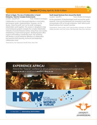 Education           45
                                              Session V | Friday, April 30, 10:30-11:30am
       Where to Begin: The Use of Collaboration in Social                  Youth-based Ventures from Around the World
       Enterprise, Tools for Complex Environments                          Location: Seacliff C            Track: Models & Strategies
       Location: Seacliff A/B              Track: Models & Strategies      As the population of disadvantaged youth around the world
       Collaboration is a much discussed objective in most policy          expands, more social enterprises are emerging to give these
       and program goals. Implementation, however, can be                  young people a lift up through enterprise. Learn about youth-
       illusive, ‘when for profit’ and ‘not for profit’ strategies/        based ventures from several countries.
       stakeholders work together. This session is designed to help        Presented by: Steve Cordes, Youth Opportunities Unlimited; Jim Mullan,
       social enterprise projects navigate the complex stakeholder         Kibble Education and Care Centre; Tess Reynolds, New Door Ventures
       networks of social enterprise activity. Using three case studies:
       establishing a multi-tenant program, developing back office
       support and building a leadership team, the workshop
       will develop a social enterprise definition of collaboration
       and examine both planning, technical and leadership
       collaboration tools.
       Presented by: Ken Edwards & Neville Twine, New Path




UJ_HOW_Conference_Ad_191x127 2/2/10 12:35 PM Page 1
                                                                              C   M   Y   CM   MY   CY CMY   K
 