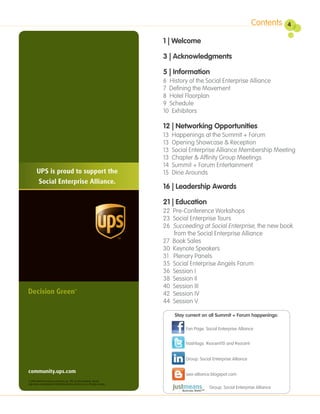 Contents    4

                                                                                            1 | Welcome

                                                                                            3 | Acknowledgments

                                                                                            5 | Information
                                                                                            6 History of the Social Enterprise Alliance
                                                                                            7 Defining the Movement
                                                                                            8 Hotel Floorplan
                                                                                            9 Schedule
                                                                                            10 Exhibitors

                                                                                            12 | Networking Opportunities
                                                                                            13   Happenings at the Summit + Forum
                                                                                            13   Opening Showcase & Reception
                                                                                            13   Social Enterprise Alliance Membership Meeting
                                                                                            13   Chapter & Affinity Group Meetings
                                                                                            14   Summit + Forum Entertainment
         UPS is proud to support the                                                        15   Dine Arounds
           Social Enterprise Alliance.
                                                                                            16 | Leadership Awards

                                                                                            21 | Education
                                                                                            22 Pre-Conference Workshops
                                                                                            23 Social Enterprise Tours
                                                                                            26 Succeeding at Social Enterprise, the new book
                                                                                               from the Social Enterprise Alliance
                                                                                            27 Book Sales
                                                                                            30 Keynote Speakers
                                                                                            31 Plenary Panels
                                                                                            35 Social Enterprise Angels Forum
                                                                                            36 Session I
                                                                                            38 Session II
                                                                                            40 Session III
                                                                                            42 Session IV
                                                                                            44 Session V

                                                                                                  Stay current on all Summit + Forum happenings:

                                                                                                      Fan Page: Social Enterprise Alliance


                                                                                                      hashtags: #socent10 and #socent


                                                                                                      Group: Social Enterprise Alliance

community.ups.com                                                                                      sea-alliance.blogspot.com
© 2009 United Parcel Service of America, Inc. UPS, the UPS brandmark, and the
color brown are trademarks of United Parcel Service of America, Inc. All rights reserved.
                                                                                                                  Group: Social Enterprise Alliance
 