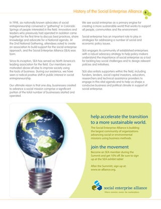 History of the Social Enterprise Alliance                   6


In 1998, six nationally known advocates of social              We see social enterprise as a primary engine for
entrepreneurship convened a “gathering” in Colorado            creating a more sustainable world that works to support
Springs of people interested in the field. Innovators and      all people, communities and the environment.
leaders who previously had operated in isolation came
together for the first time to discuss best practices, share   Social enterprise has an important role to play in
knowledge and advocate for a National agenda. At               strategies for addressing a number of social and
the 2nd National Gathering, attendees voted to create          economic policy issues.
an association to build support for the social enterprise
approach, and the Social Enterprise Alliance (SEA) was         SEA engages its community of established enterprises
born.                                                          with a robust advocacy strategy to help policy-makers
                                                               understand the importance of social enterprise as a tool
Since its inception, SEA has served as North America’s         for tackling key social challenges and to design relevant
leading association for the field. Our members are             policies and initiatives.
motivated above all else to improve society using
the tools of business. During our existence, we have           SEA also enlists supporters within the field, including
seen a radical positive shift in public interest in social     funders, lenders, social capital investors, educators,
entrepreneurship.                                              researchers and technical assistance providers to
                                                               engage in this vital agenda and to help us shape a
Our ultimate vision is that one day, businesses created        conducive business and political climate in support of
to advance a social mission comprise a significant             social enterprise.
portion of the total number of businesses started and
operated.




                                                                      help accelerate the transition
                                                                      to a more sustainable world.
                                                                      The Social Enterprise Alliance is building
                                                                      the largest community of organizations
                                                                      advancing social or environmental
                                                                      missions using business methods.


                                                                      join the movement
                                                                      Become an SEA member during the
                                                                      Summit and get 10% o . Be sure to sign
                                                                      up at the SEA exhibit table!

                                                                      After the Summitt, sign up at:
                                                                      www.se-alliance.org.
 