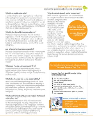 Defining the Movement                             7
                                                            answering questions about social enterprises

What is a social enterprise?                                   Why do people launch social enterprises?
A social enterprise is an organization or venture that         Many nonprofit organizations see social enterprise
achieves its primary social or environmental mission           as a way to reduce their dependence on charitable
using business methods. The social needs addressed by          donations and grants while
social enterprises and the business models they use are        others view the business
as diverse as human ingenuity. Social enterprises build a      itself as the vehicle for
more just, sustainable world by applying market-based          social change. Whether            Download a timeline of key
strategies to today’s social problems.                         structured as nonprofits         events in the evolution of the
                                                               or for-profits, social             social enterprise sector:

What is the Social Enterprise Alliance?                        enterprises are simply
                                                                                                  www.se-alliance.org/
                                                               launched by social
The Social Enterprise Alliance is the only member                                                        evolution.pdf
                                                               entrepreneurs who want
organization in North America to bring together the
                                                               to improve the common
diverse field of social enterprise. It serves as advocate
                                                               good and solve a social
for the field, hub of information and education, and
                                                               problem in a new, more lasting
builder of a vibrant and growing community of social
                                                               and effective way than traditional approaches. They
enterprises.
                                                               are conceived and operated by visionary entrepreneurs
                                                               who recognize potential where others may not see it
Are all social enterprises nonprofits?                         and who apply discipline, pragmatism, courage and
The social enterprise movement includes both nonprofits        creativity to pursue their solution in spite of all obstacles,
that use business models to pursue their mission and           toward a world that is more abundant, secure and
for-profits whose primary purposes are social. Social          inclusive for all.
mission is primary and fundamental; the organizational
form depends on what will best advance the social
mission.
                                                                   Your social enterprise needs a business plan.
Where do “social entrepreneurs” fit in?
                                                                           You need Business Plan Pro.
Social entrepreneurs are individuals who pursue
opportunities to create pattern-breaking change in
inequitable systems, whether through social enterprises              Business Plan Pro® Social Enterprise Edition
or other means.                                                      SOFTWARE FEATURES

What about corporate social responsibility?                              More than 500 Sample Plans
                                                                         Over 8000 Industry Ratio Reports
Many companies whose primary purpose is to create                        EasyPlan Wizard®
value for ownership are also committed to adopting a                     Print to PDF, MS Office, or your printer
wide range of socially and environmentally responsible                   Customized instructions while you write your plan
practices in their operations. Because their social                      Built-in Spell Check, Search & Replace, Enhanced Text
missions are not primary, they are not considered social                Editing and more
enterprises.                                                             Integrated financials for running “What-if?” scenarios
                                                                         Vista Compatible

What are the kinds of business models that social
enterprises use?                                                                          Visit our exhibition table for a demo!
Social enterprises use an array of business models                                           SEA Members: $174
for the common good, including: retail, service and                                          Regular: $199
manufacturing businesses that help people overcome                                           Order online: www.se-alliance.org
employment barriers; contracted providers of social and                                      Or call: 877.886.0998
human services; fee-based consulting and research
services; community development and financing
operations; and even technology enterprises.
 