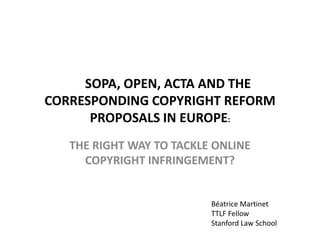 SOPA, OPEN, ACTA AND THE
CORRESPONDING COPYRIGHT REFORM
      PROPOSALS IN EUROPE:
   THE RIGHT WAY TO TACKLE ONLINE
     COPYRIGHT INFRINGEMENT?


                          Béatrice Martinet
                          TTLF Fellow
                          Stanford Law School
 