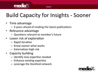 Build	
  Capacity	
  for	
  Insights	
  -­‐	
  Sooner	
  
•  Time	
  advantage	
  	
  
     –  3	
  years	
  ahead	
  of	
  reading	
  the	
  latest	
  publicaAons	
  
•  Relevance	
  advantage	
  
     –  QuesAons	
  relevant	
  to	
  member’s	
  future	
  
•  Lower	
  risk	
  of	
  exploraAon	
  
     –  Rapid	
  iteraAon	
  
     –  Know	
  sooner	
  what	
  works	
  
     –  Externalizes	
  high	
  risk	
  
•  Capacity	
  building	
  
     –  IdenAfy	
  new	
  experAse	
  needed	
  
     –  Enhance	
  exisAng	
  experAse	
  
     –  Leverage	
  the	
  Stanford	
  network	
  

                                                                                   at S T A N F O R D U N I V E R S I T Y
 