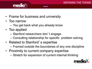DEFINING	
  THE	
  THEME	
  



•  Frame for business and university
•  Too narrow
   –  You get back what you already know
•  Too applied
   –  Stanford researchers don’t engage
   –  Consulting relationship for specific problem solving
•  Related to Stanford’s expertise
   –  Framed outside the boundaries of any one discipline
•  Proximity to current company expertise
   –  Stretch for expansion of current internal thinking

                                                       at S T A N F O R D U N I V E R S I T Y
 