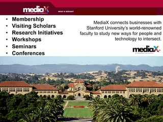 •    Membership
                                   MediaX connects businesses with
•    Visiting Scholars         Stanford University’s world-renowned
•    Research Initiatives   faculty to study new ways for people and
•    Workshops                                technology to intersect.
•    Seminars
•    Conferences                                        at S T A N F O R D U N I V E R S I T Y
 