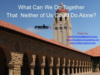 What Can We Do Together
That Neither of Us Could Do Alone?

           at S T A N F O R D U N I V E R S I T Y




                                                              Thank You
                                                     Martha.Russell@stanford.edu
                                                    www.innovation-ecosystems.com
                                                      http://mediax.stanford.edu
 