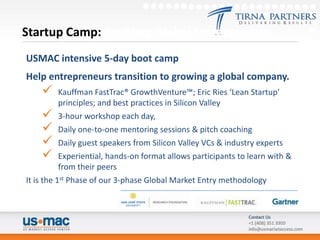 Startup Camp: Enabling Global Entrepreneurs
USMAC intensive 5-day boot camp
Help entrepreneurs transition to growing a global company.
          Kauffman FastTrac® GrowthVenture™; Eric Ries ‘Lean Startup’
           principles; and best practices in Silicon Valley
       3-hour workshop each day,
       Daily one-to-one mentoring sessions & pitch coaching
       Daily guest speakers from Silicon Valley VCs & industry experts
       Experiential, hands-on format allows participants to learn with &
           from their peers
It is the 1st Phase of our 3-phase Global Market Entry methodology
 