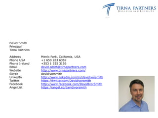 David Smith
Principal
Tirna Partners

Address          Menlo Park, California, USA
Phone USA        +1 650 283 6369
Phone Ireland    +353 1 525 3156
Email            david.smith@tirnapartners.com
Website          http://www.tirnapartners.com/
Skype            davidivorsmith
LinkedIn         http://www.linkedin.com/in/davidivorsmith
Twitter          https://twitter.com/Davidivorsmith
Facebook         http://www.facebook.com/DavidIvorSmith
AngelList        https://angel.co/davidivorsmith
 