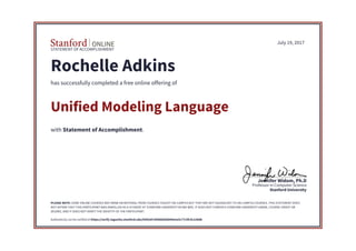 STATEMENT OF ACCOMPLISHMENT
Stanford University
Professor in Computer Science
Jennifer Widom, Ph.D
July 19, 2017
Rochelle Adkins
has successfully completed a free online offering of
Unified Modeling Language
with Statement of Accomplishment.
PLEASE NOTE: SOME ONLINE COURSES MAY DRAW ON MATERIAL FROM COURSES TAUGHT ON-CAMPUS BUT THEY ARE NOT EQUIVALENT TO ON-CAMPUS COURSES. THIS STATEMENT DOES
NOT AFFIRM THAT THIS PARTICIPANT WAS ENROLLED AS A STUDENT AT STANFORD UNIVERSITY IN ANY WAY. IT DOES NOT CONFER A STANFORD UNIVERSITY GRADE, COURSE CREDIT OR
DEGREE, AND IT DOES NOT VERIFY THE IDENTITY OF THE PARTICIPANT.
Authenticity can be verified at https://verify.lagunita.stanford.edu/SOA/607d586083b844e5a3c77c5fc9c22b0b
 