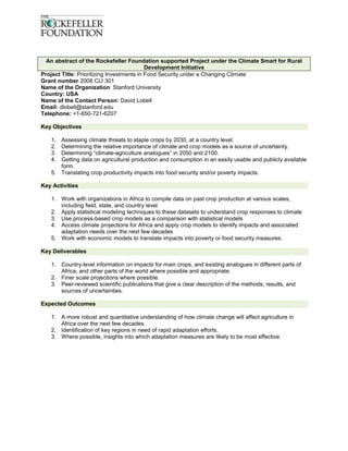 An abstract of the Rockefeller Foundation supported Project under the Climate Smart for Rural
                                           Development Initiative
Project Title: Prioritizing Investments in Food Security under a Changing Climate
Grant number 2008 CLI 301
Name of the Organization: Stanford University
Country: USA
Name of the Contact Person: David Lobell
Email: dlobell@stanford.edu
Telephone: +1-650-721-6207

Key Objectives

   1. Assessing climate threats to staple crops by 2030, at a country level.
   2. Determining the relative importance of climate and crop models as a source of uncertainty.
   3. Determining “climate-agriculture analogues” in 2050 and 2100.
   4. Getting data on agricultural production and consumption in an easily usable and publicly available
      form.
   5. Translating crop productivity impacts into food security and/or poverty impacts.

Key Activities

   1. Work with organizations in Africa to compile data on past crop production at various scales,
      including field, state, and country level
   2. Apply statistical modeling techniques to these datasets to understand crop responses to climate
   3. Use process-based crop models as a comparison with statistical models
   4. Access climate projections for Africa and apply crop models to identify impacts and associated
      adaptation needs over the next few decades
   5. Work with economic models to translate impacts into poverty or food security measures.

Key Deliverables

   1. Country-level information on impacts for main crops, and existing analogues in different parts of
      Africa, and other parts of the world where possible and appropriate.
   2. Finer scale projections where possible.
   3. Peer-reviewed scientific publications that give a clear description of the methods, results, and
      sources of uncertainties.

Expected Outcomes

   1. A more robust and quantitative understanding of how climate change will affect agriculture in
      Africa over the next few decades.
   2. Identification of key regions in need of rapid adaptation efforts.
   3. Where possible, insights into which adaptation measures are likely to be most effective.
 
