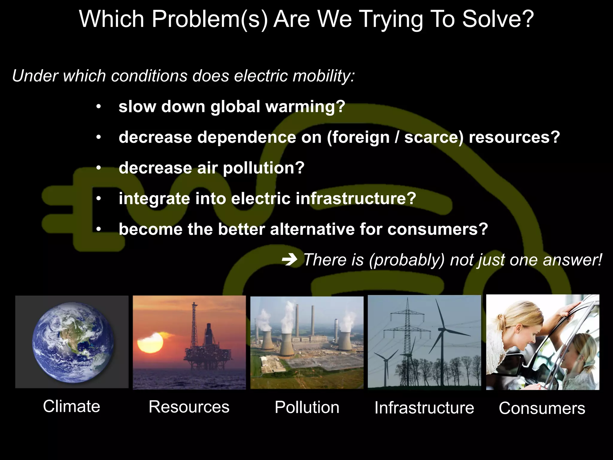 Which Problem(s) Are We Trying To Solve?

Under which conditions does electric mobility:
           •  slow down global warming?
           •  decrease dependence on (foreign / scarce) resources?
           •  decrease air pollution?
           •  integrate into electric infrastructure?
           •  become the better alternative for consumers?
                                   è There is (probably) not just one answer!




    Climate       Resources        Pollution     Infrastructure   Consumers
 