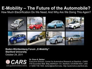 E-Mobility – The Future of the Automobile?
How Much Electrification Do We Need, And Why Are We Doing This Again?




   Baden-Württemberg Forum „E-Mobility“
   Stanford University
   October 24, 2011

                                                             Dr. Sven A. Beiker

              CARS
   Center for Automotive Research at Stanford
   automotive@stanford.edu, http://automotive.stanford.edu
                                                             Executive Director, Center for Automotive Research at Stanford - CARS
                                                             416 Escondido Mall, Bldg 550/Room 131, Stanford, CA 94305-4021, USA
                                                             (+1)650 736-1504, beiker@stanford.edu, http://automotive.stanford.edu
 