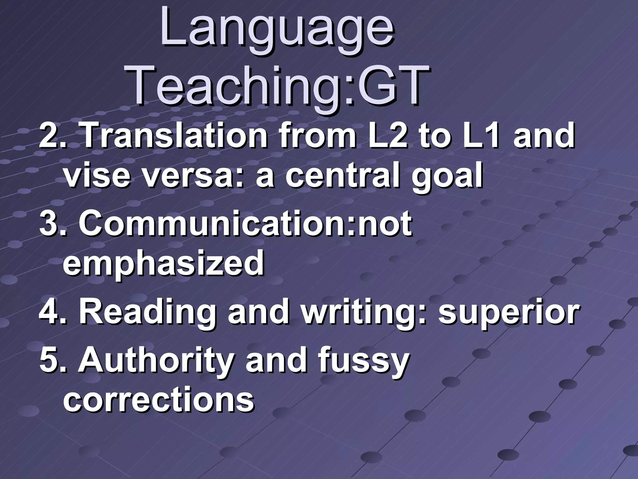 Language Teaching:GT 2. Translation from L2 to L1 and vise versa: a central goal 3. Communication:not emphasized 4. Reading and writing: superior 5. Authority and fussy corrections 