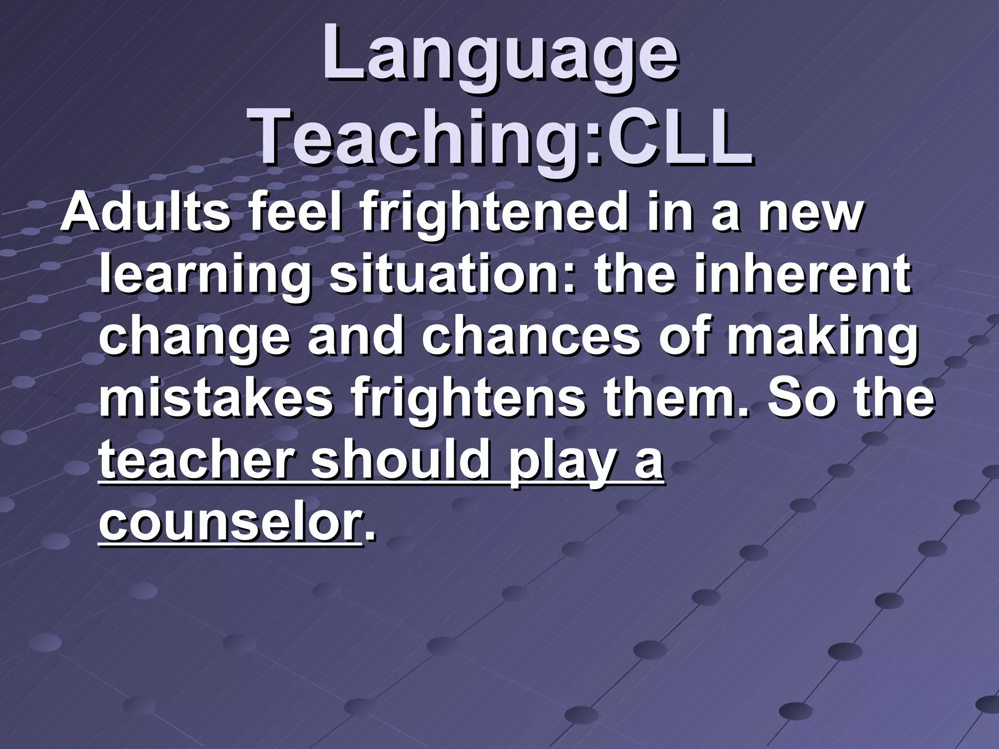 Language Teaching:CLL Adults feel frightened in a new learning situation: the inherent change and chances of making mistakes frightens them. So the  teacher should play a counselor . 