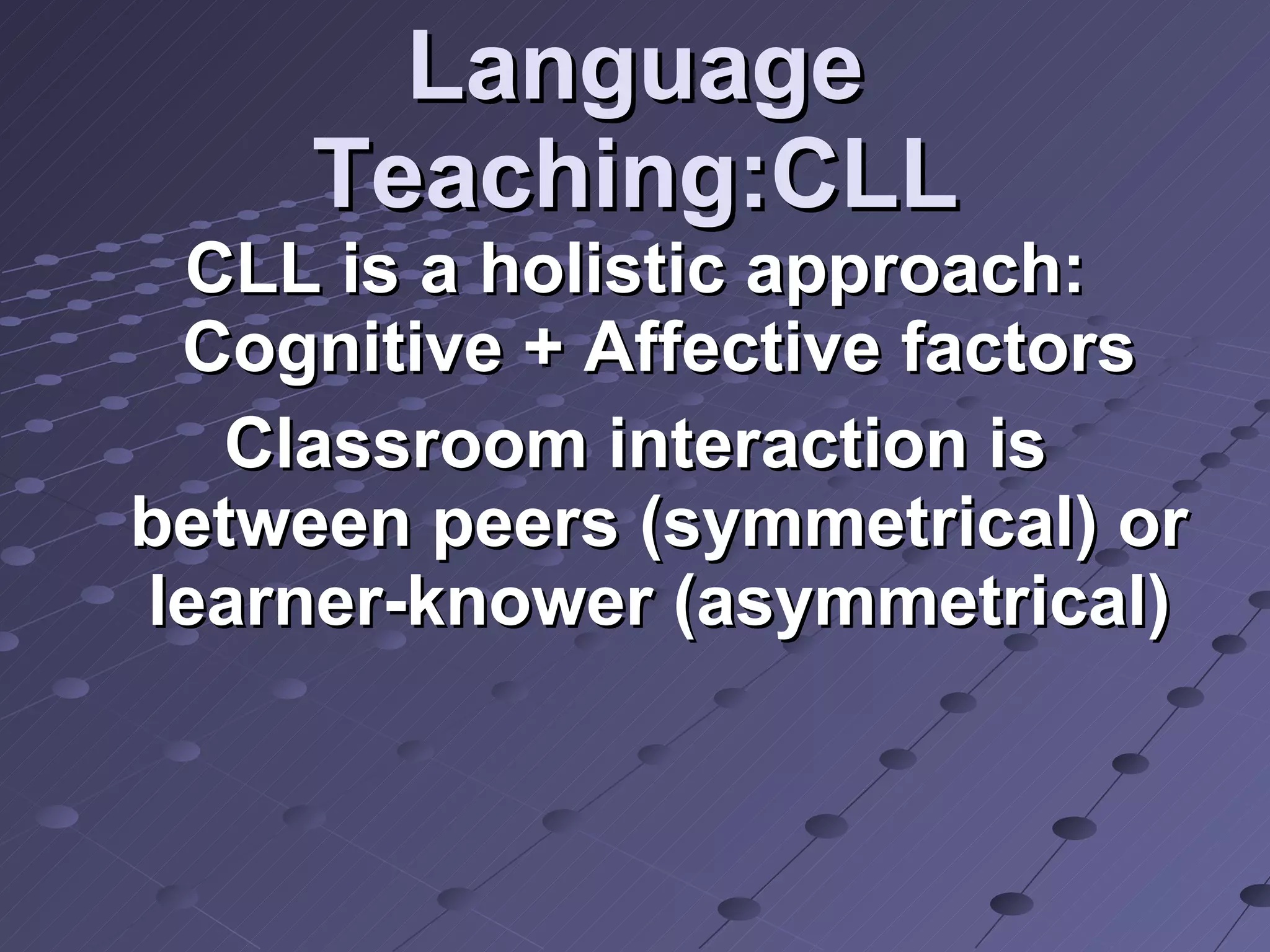 Language Teaching:CLL CLL is a holistic approach: Cognitive + Affective factors Classroom interaction is between peers (symmetrical) or learner-knower (asymmetrical) 