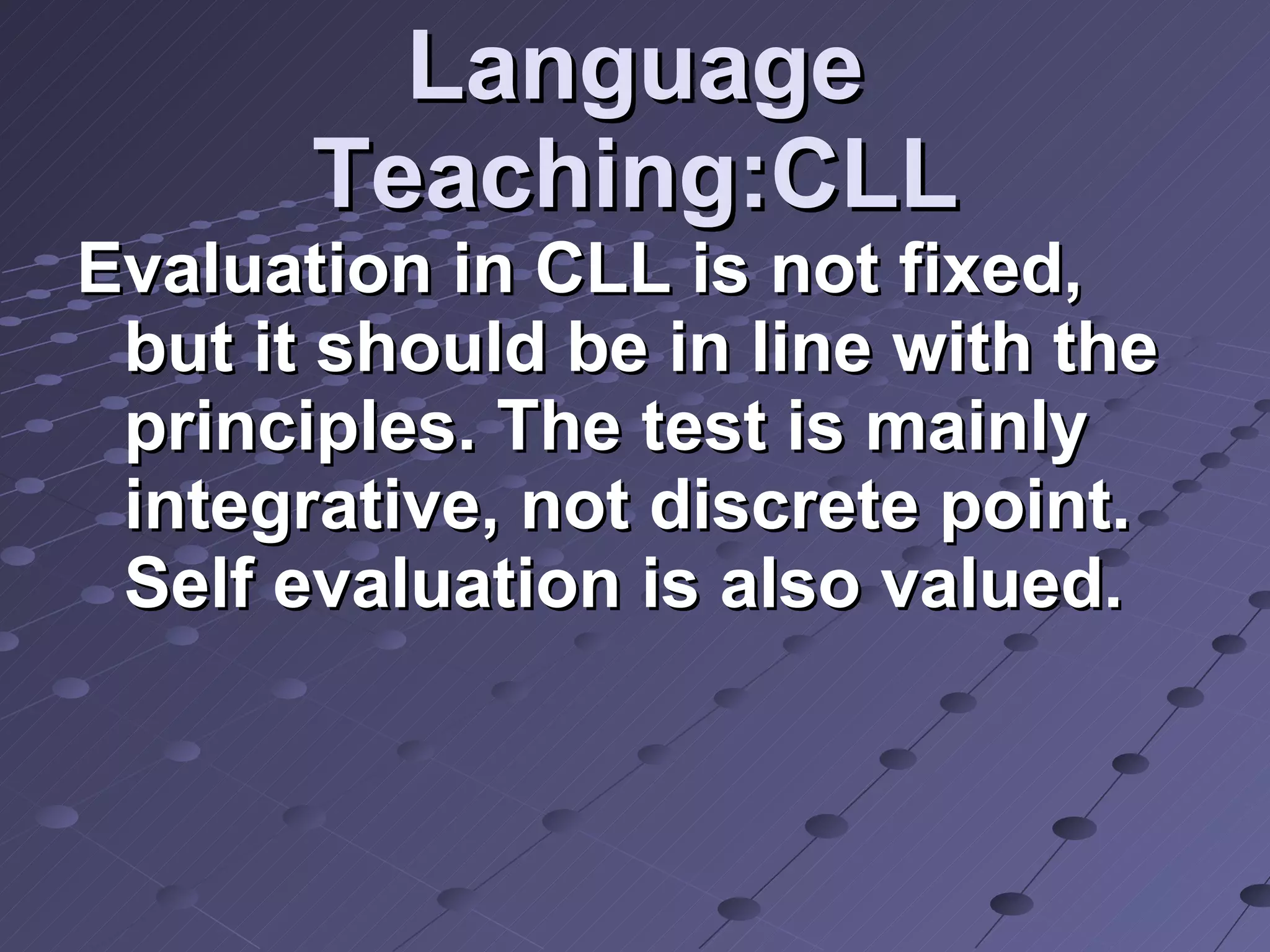 Language Teaching:CLL Evaluation in CLL is not fixed, but it should be in line with the principles. The test is mainly integrative, not discrete point. Self evaluation is also valued.  