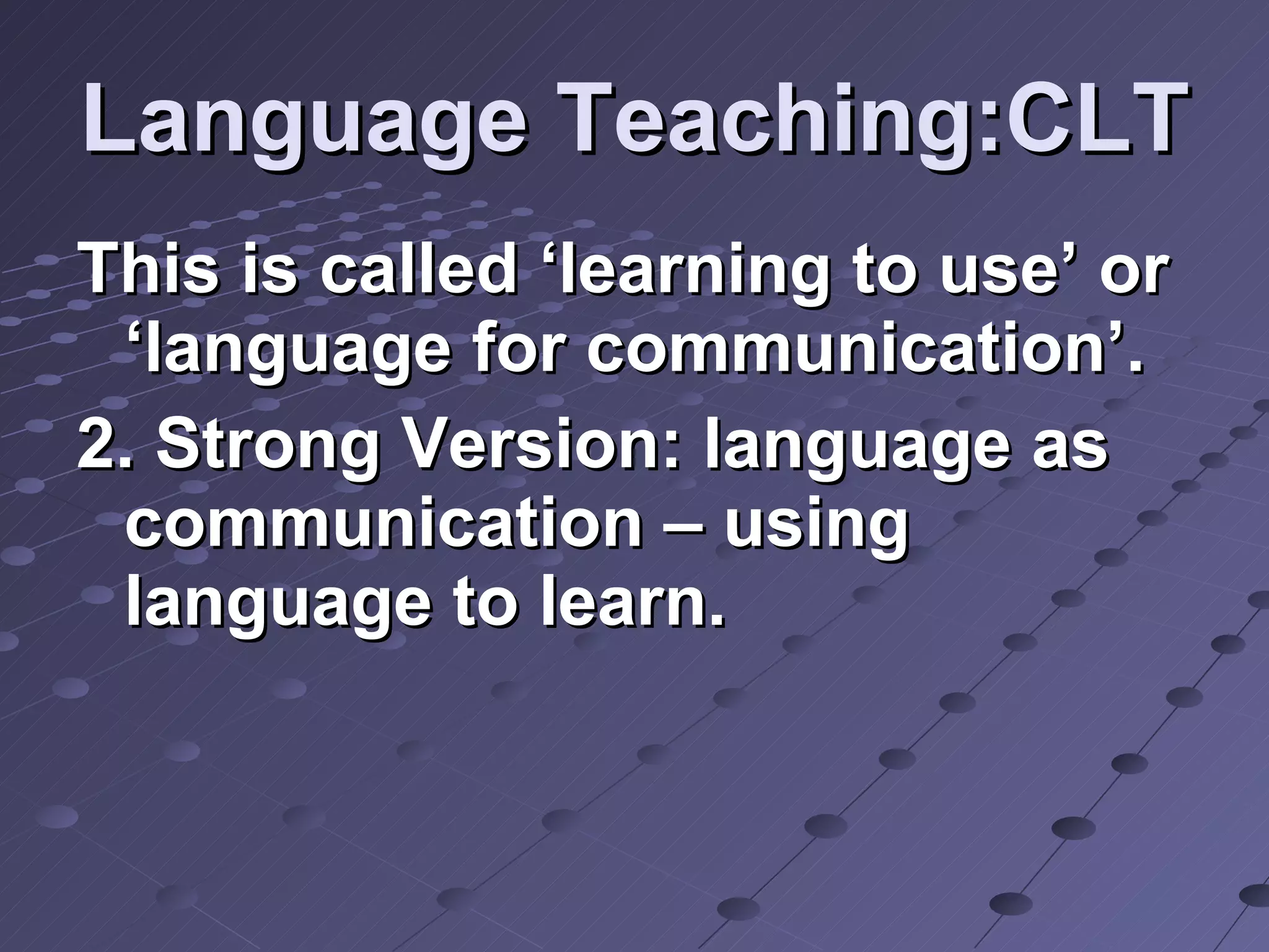 Language Teaching:CLT This is called ‘learning to use’ or ‘language for communication’. 2. Strong Version: language as communication – using language to learn. 
