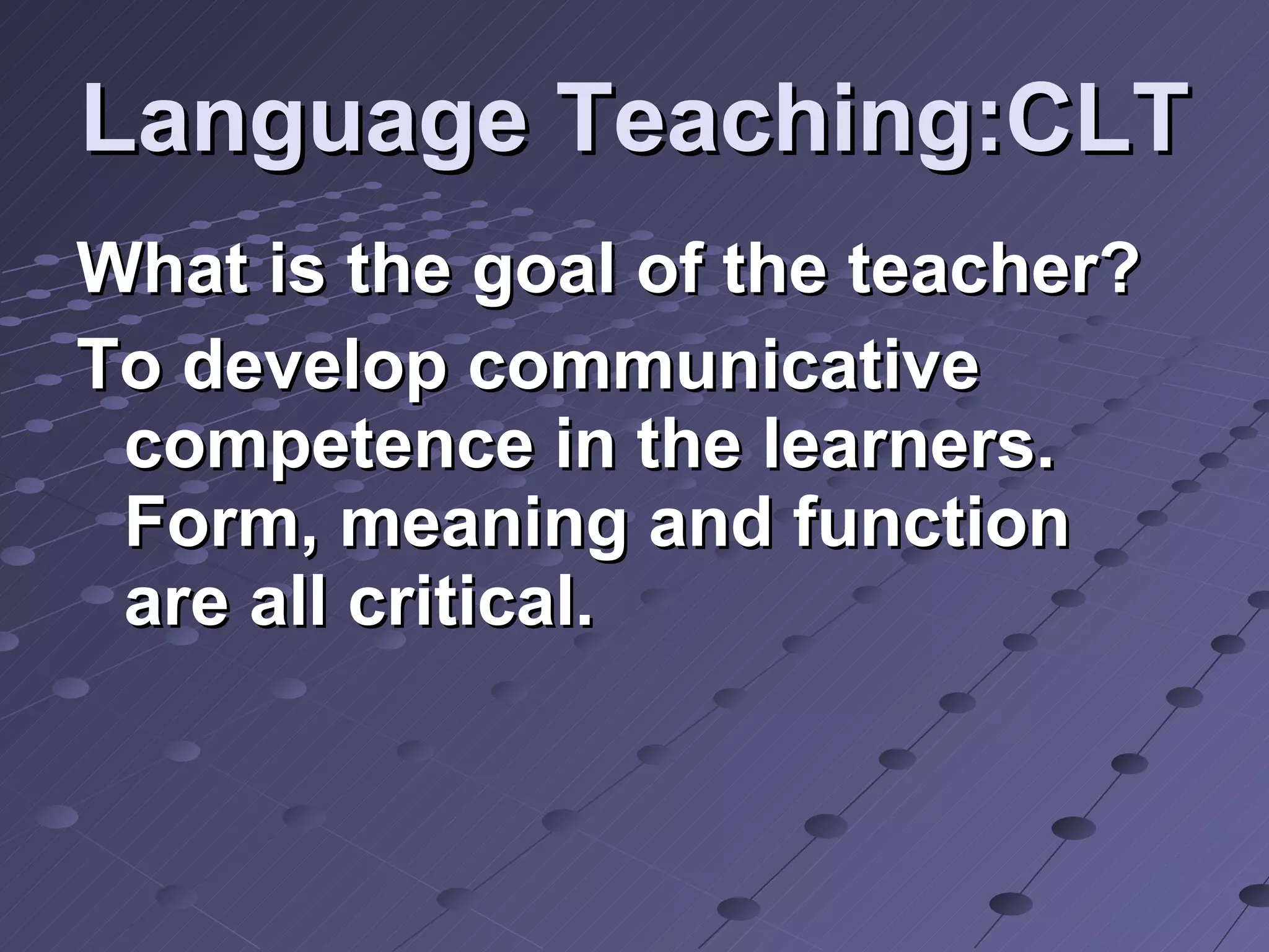 Language Teaching:CLT What is the goal of the teacher? To develop communicative competence in the learners. Form, meaning and function are all critical. 