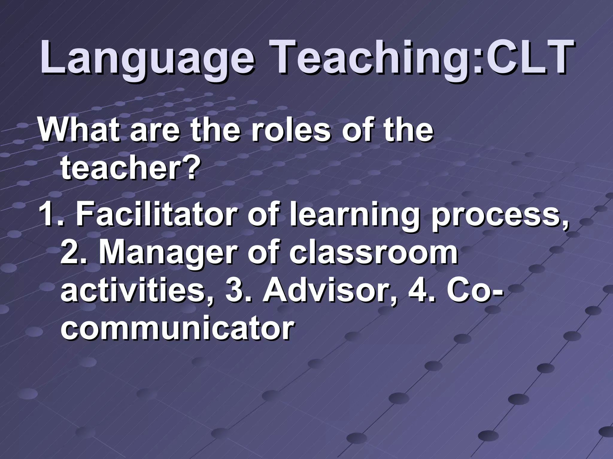 Language Teaching:CLT What are the roles of the teacher? 1. Facilitator of learning process, 2. Manager of classroom activities, 3. Advisor, 4. Co-communicator 
