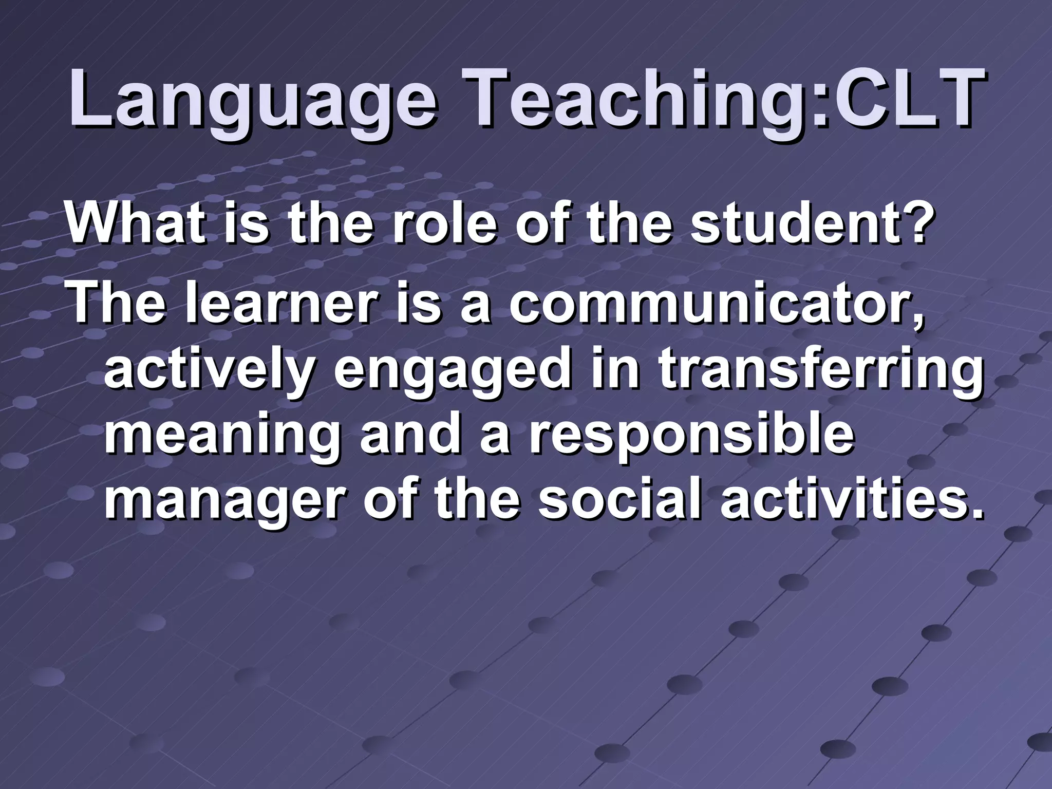 Language Teaching:CLT What is the role of the student? The learner is a communicator, actively engaged in transferring meaning and a responsible manager of the social activities. 
