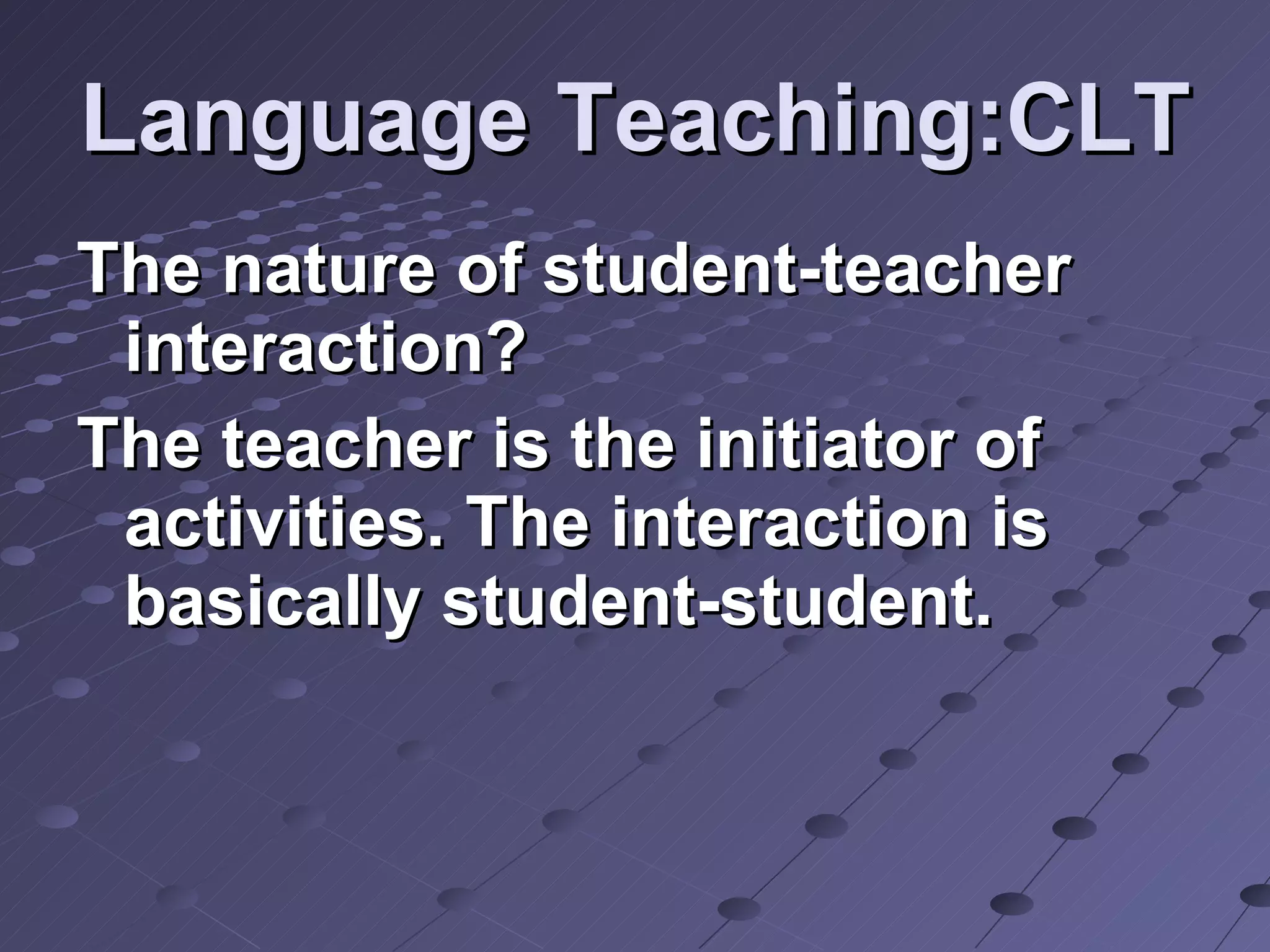 Language Teaching:CLT The nature of student-teacher interaction? The teacher is the initiator of activities. The interaction is basically student-student. 