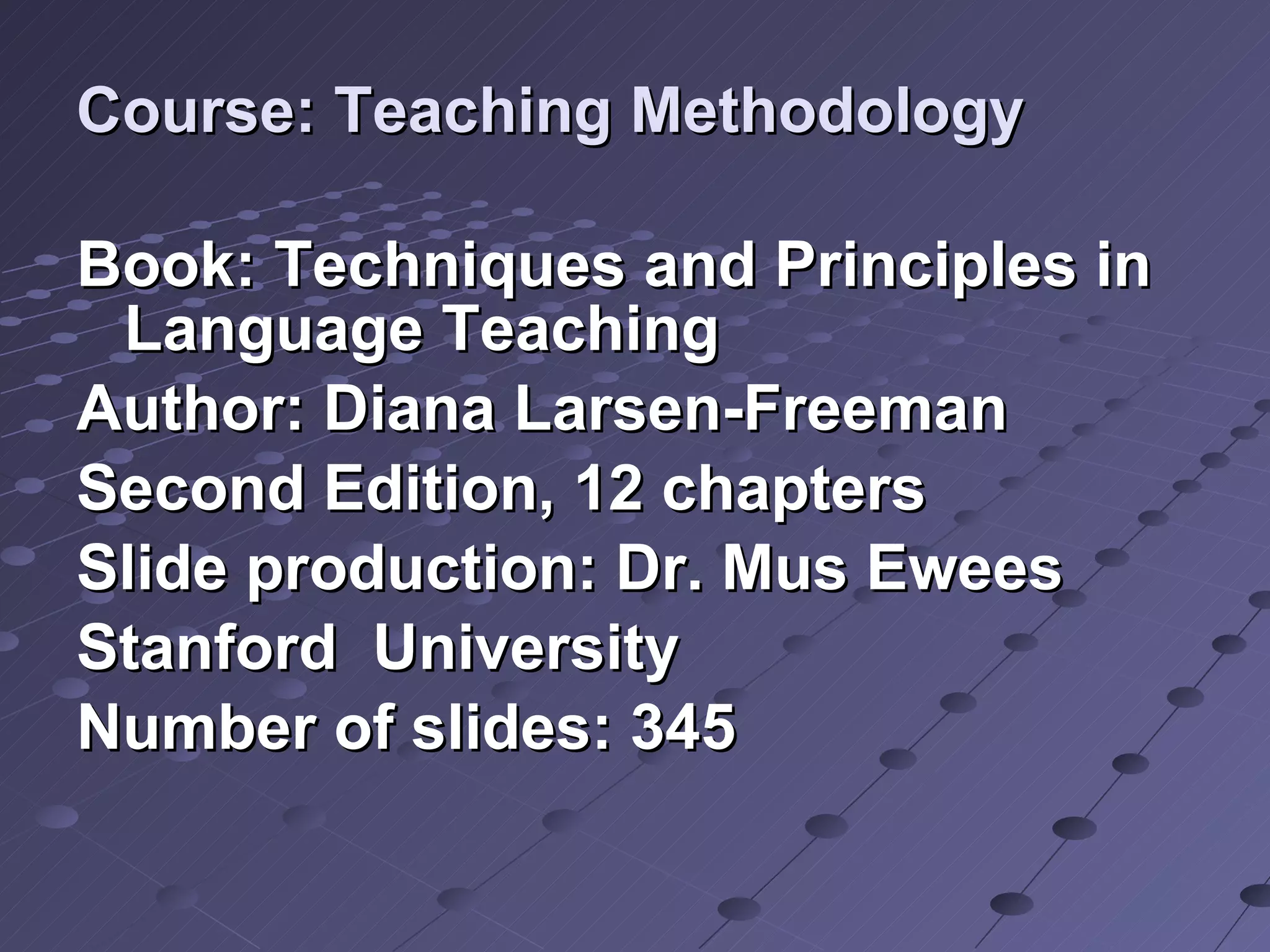 Course: Teaching Methodology Book: Techniques and Principles in Language Teaching Author: Diana Larsen-Freeman Second Edition, 12 chapters Slide production: Dr. Mus Ewees Stanford  University  Number of slides: 345 