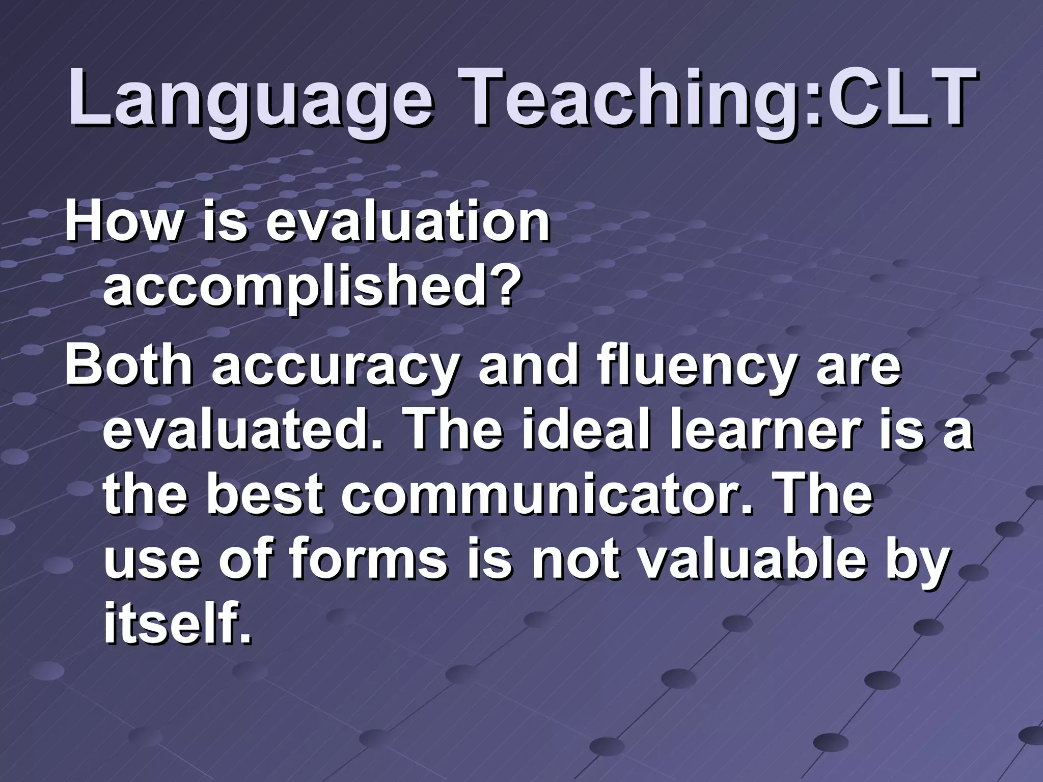 Language Teaching:CLT How is evaluation accomplished? Both accuracy and fluency are evaluated. The ideal learner is a the best communicator. The use of forms is not valuable by itself. 