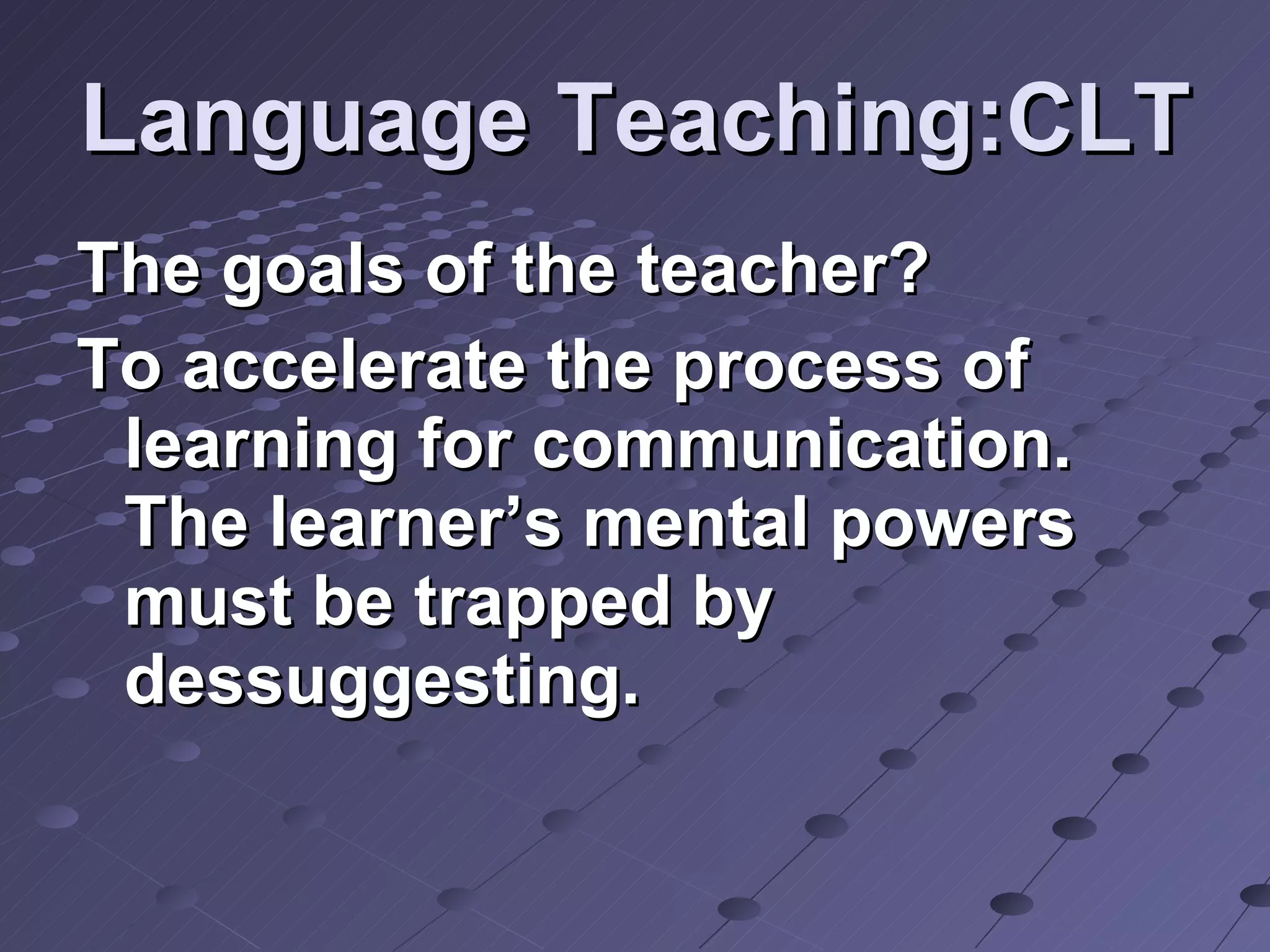 Language Teaching:CLT The goals of the teacher? To accelerate the process of learning for communication. The learner’s mental powers must be trapped by dessuggesting. 
