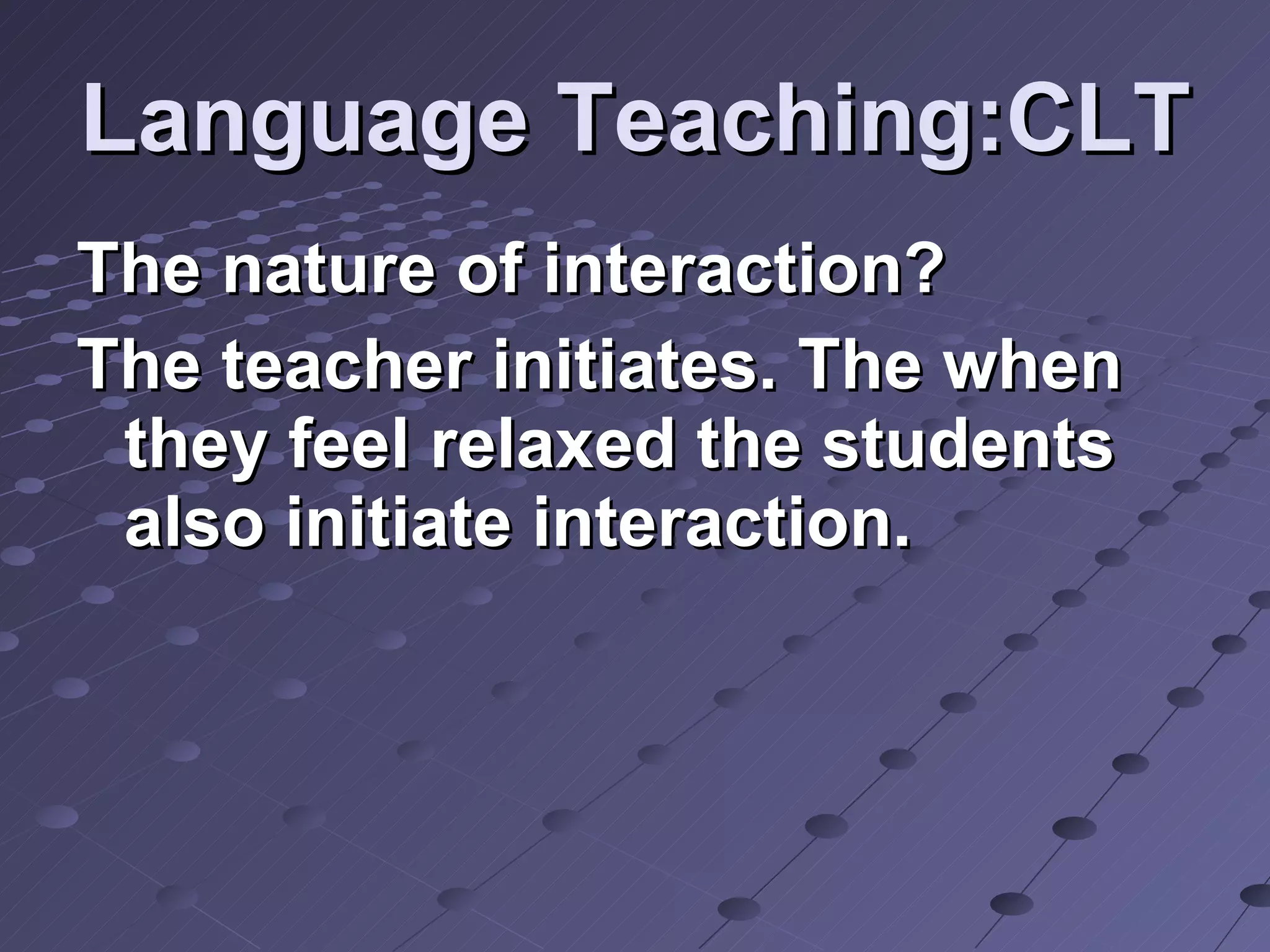 Language Teaching:CLT The nature of interaction? The teacher initiates. The when they feel relaxed the students also initiate interaction. 