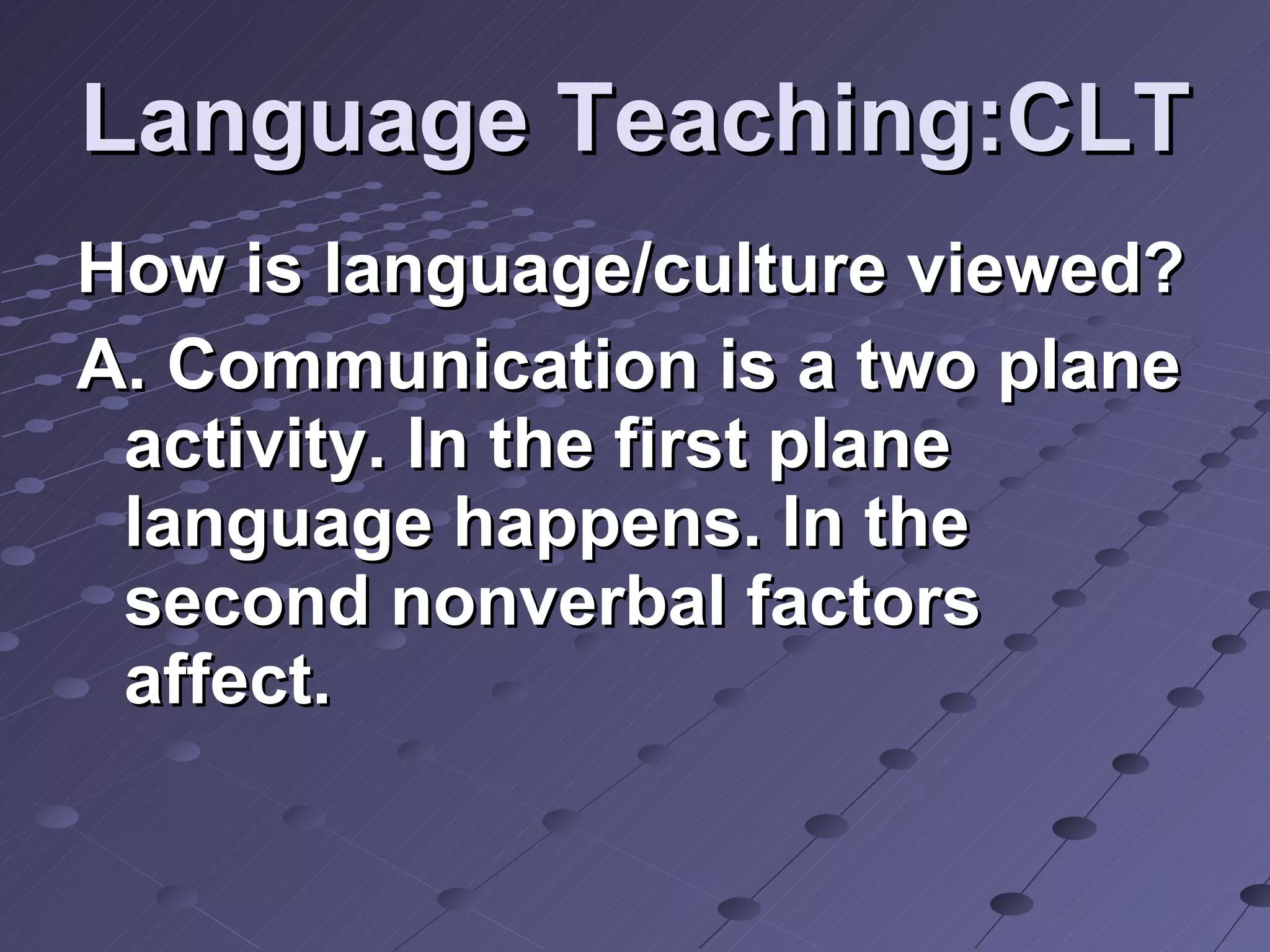 Language Teaching:CLT How is language/culture viewed? A. Communication is a two plane activity. In the first plane language happens. In the second nonverbal factors affect. 