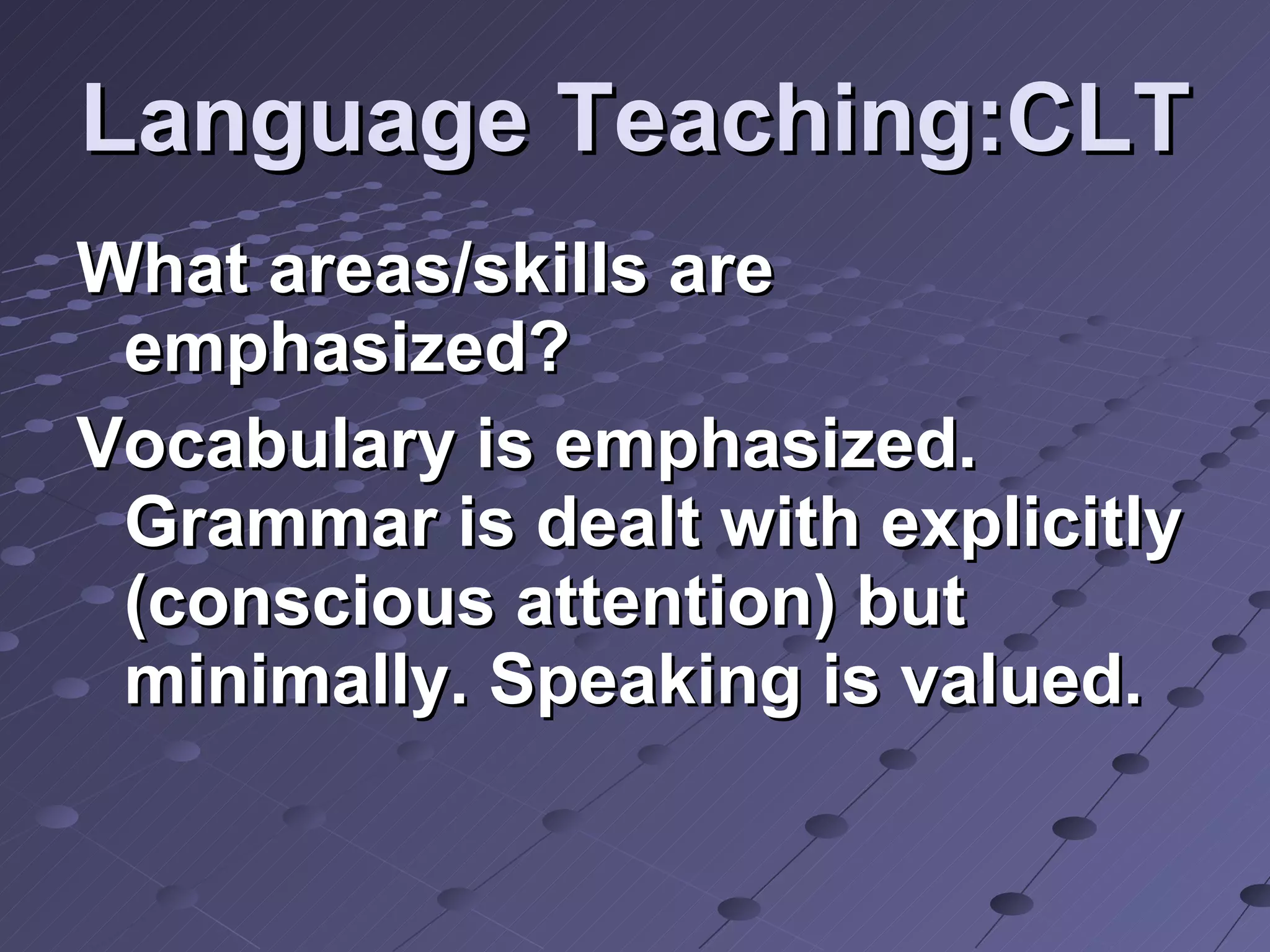 Language Teaching:CLT What areas/skills are emphasized? Vocabulary is emphasized. Grammar is dealt with explicitly (conscious attention) but minimally. Speaking is valued. 