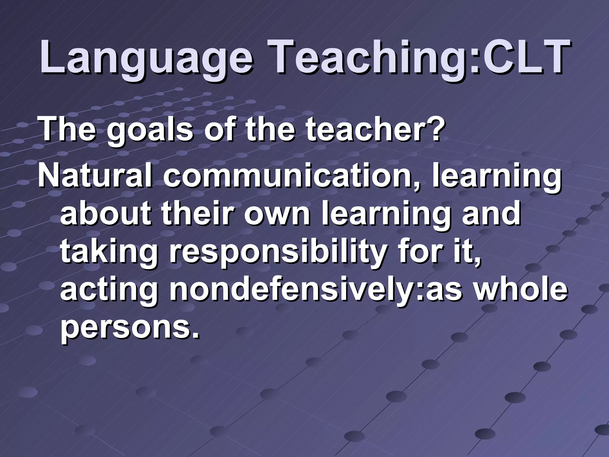 Language Teaching:CLT The goals of the teacher? Natural communication, learning about their own learning and taking responsibility for it, acting nondefensively:as whole persons. 
