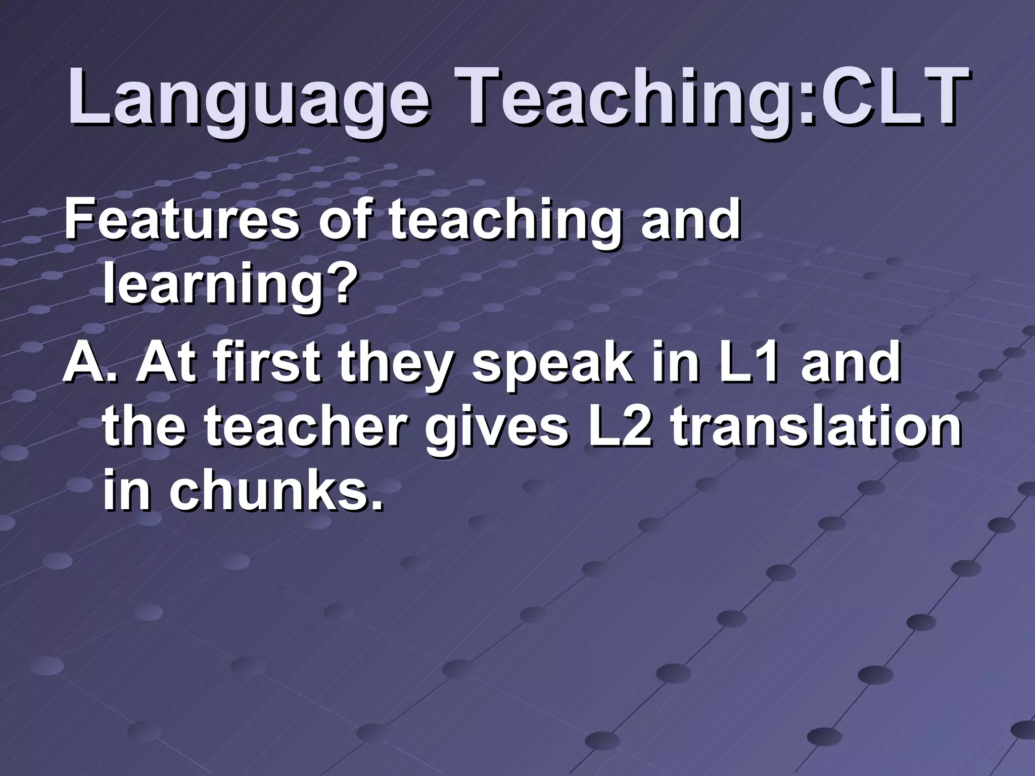 Language Teaching:CLT Features of teaching and learning? A. At first they speak in L1 and the teacher gives L2 translation in chunks.  