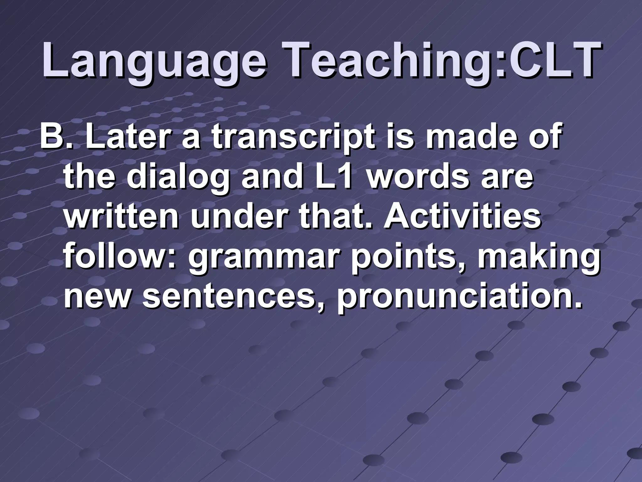 Language Teaching:CLT B. Later a transcript is made of the dialog and L1 words are written under that. Activities follow: grammar points, making new sentences, pronunciation.  