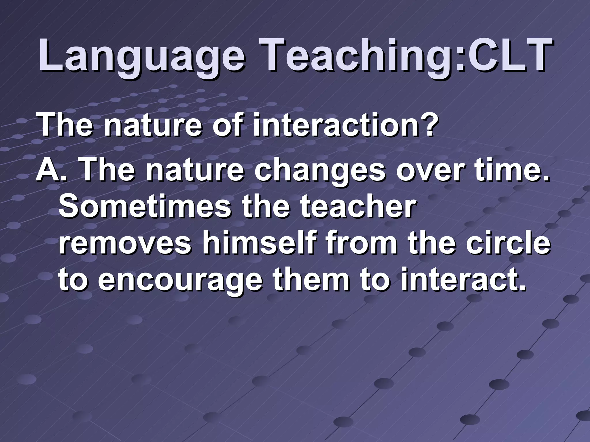 Language Teaching:CLT The nature of interaction? A. The nature changes over time. Sometimes the teacher removes himself from the circle to encourage them to interact. 