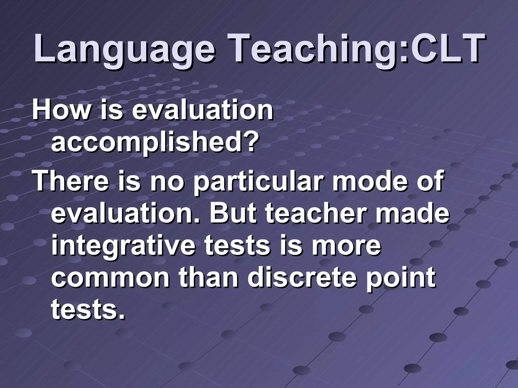 Language Teaching:CLT How is evaluation accomplished? There is no particular mode of evaluation. But teacher made integrative tests is more common than discrete point tests.  