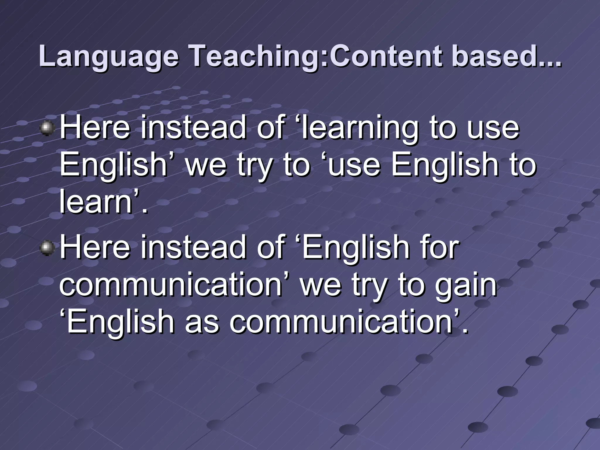 Language Teaching:Content based... Here instead of ‘learning to use English’ we try to ‘use English to learn’. Here instead of ‘English for communication’ we try to gain ‘English as communication’. 